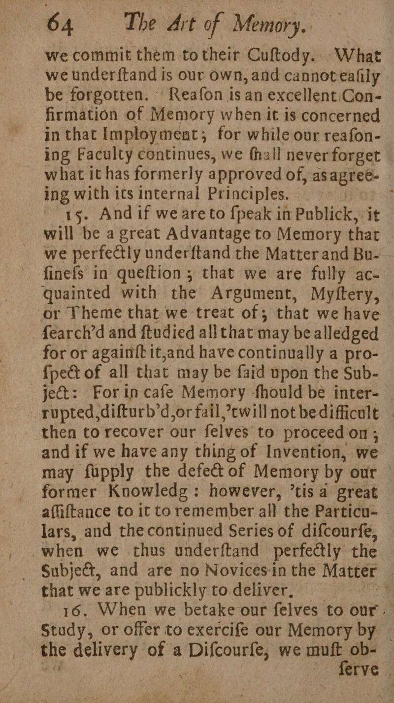 we commit them totheir Cuftody. What we under{tand is our own, and cannot eafily be forgotten. Reafon is an excellent;\Con- firmation of Memory when it is concerned in that Imploy ment ; ; for while our reafon- ing Faculty continues, we thall neverforget what it has formerly approved of, as nee mB, when its internal Principles. ; . And if weareto {peak in Publick: it will be a great Advantage to Memory that we perfectly underftand the Matter and Bu-- finefs in queftion ; that we are fully ac- quainted with the Argument, Myftery, or Theme that we treat of; that we have ‘fearch’d and ftudied all that may be alledged for or againft it,and have continually a pro- {pet of all that may be faid upon the Sub- ject: For in cafe Memory fhould be inter- rupted,difturb’d,or fail, cwill not bedifficult . - then torecover our felves to proceed on ; and if we have any thing of Invention, we may fupply the defect of Memory by our former Knowledg : however, ’tisa great affiftance to it toremember all the Particu- - lars, and the continued Series of difcourfe, when we thus underftand perfectly the Subject, and are no Novices:in the Matter , that we are publickly to deliver, y 16. When we betake our felves to our. Study, or offer to exercife our Memory by | the actively of a Difcourfe, we muft_ob- $453 - ferve :