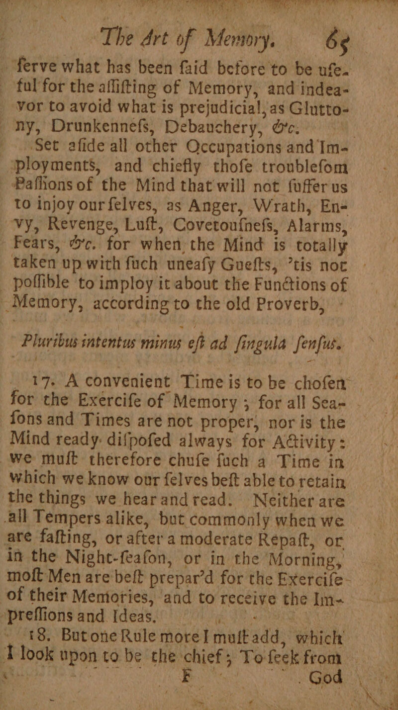 eS ERE EE, STORM RCN et Ot The Art of Memory. 6s - ferve what has been faid before to be ufe. - fal for the aflifting of Memory, and indea- vor to avoid what is prejudicia!,as Glutto- ny, Drunkennefs, Debauchery, oc. | ' Set afide all other Occupations and Im- ‘ployment’, and chiefly thofe troublefom _ Paflions of the Mind that'will not fufferus To injoy ourfelves, as Anger, Wrath, En- vy, Revenge, Luft, Covetoufhefs, Alarms, Fears, %'c. for when:the Mind is totally taken up with fuch uneafy Guefts, tis not _ poflible to imploy it about the Fun@ions of Memory, according to the old Proverb, - A Pluribus intentus minus eft ad fingula fenfus. _ 17. Aconvenient Timeistobe chofem for the Exercife of Memory ; for all Sea- - fons and Times are not proper, nor is the Mind ready: difpofed always for Ativity : we muit therefore chufe fuch a Time in which we know our felves beft able to retain ‘the things we hearandread. Neither are all Tempers alike, but commonly when we ~ are fafting, or after a moderate Repaft, or in the Night-feafon, or in the ‘Morning, moft Men are belt prepar’d for the Exercife- of their Memories, ‘and to receive the In- »preffions and Ideas, is teers 8a i _ 18. Butone Rule more] muftadd, which’ ‘ Tlook upon to be the chief; Tofeck from \ Ape ot owe - So y f :