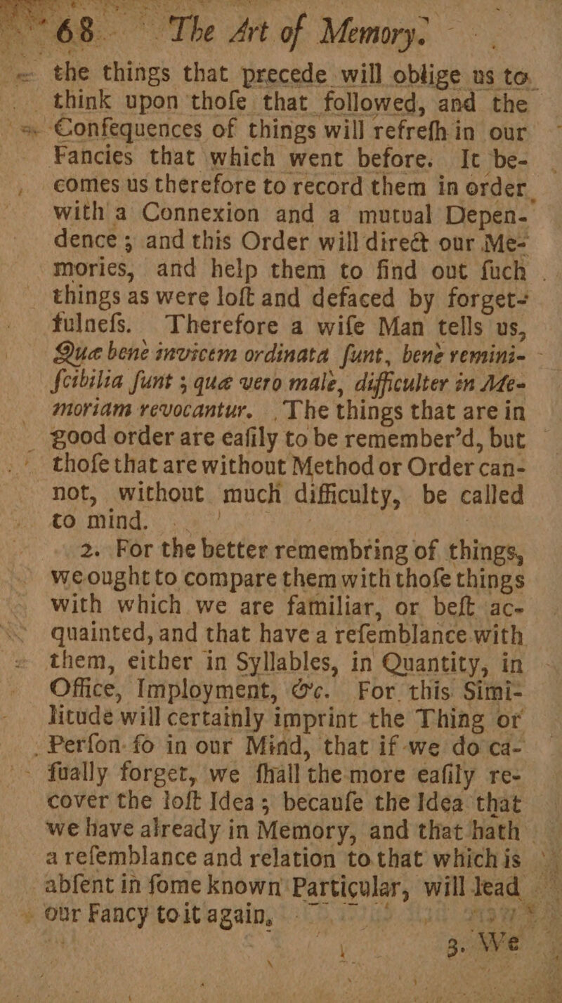 5 os Soe SAAT St te Fancies that which went before. It be- comes us therefore to record them in order. with a Connexion and a mutual Depen- dence ; and this Order will dire&amp; our Me- things as were loft and defaced by forget- fulnefs. Therefore a wife Man tells us, Scibilia funt ; quae vero male, difficulter in Afe- moriam revocantur. The things that are in not, without much difficulty, be called CO) ONE iY sin | : 2. For the better remembring of things, weought to compare them with thofe things with which we are familiar, or beft ac- quainted, and that have a refemblance.with Office, Imployment, ©’c. For this. Simi- Hitude will certainly imprint the Thing or cover the loft Idea; becanfe the Idea that — \ a eee Ss