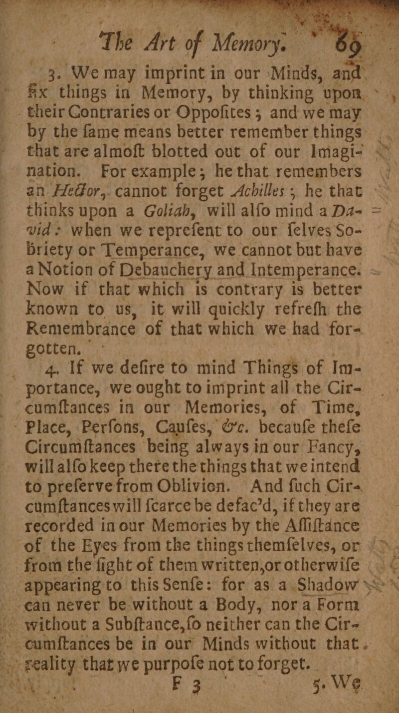 aR oe alia Te Bs eis . Tes t 3. We may imprint in our Minds, a fx things in Memory, by thinking upon. ~ ., _ their Contraries or Oppofites ; and we may by the fame means better remember things |. that are almoft blotted out of our Imagi- < ‘nation. Forexample; hethat remembers |) an Hedor,. cannot forget Achilles; he that ~> thinks upon a Goliah, will alfo mind a Da- = vid: when we reprefent to our felvesSo- = ¢ Briety or Temperance, we cannotbuthave _- a Notion of Debauchery: and Intemperance. = Now if that which is contrary is better known to us, it will quickly refrefh the Remembrance of that which we had ‘for= gotten, 4. If we defire to mind Things. of Im- - ‘portance, we ought toimiprint all the Cir- -cumftances in our Memories, of Time, - Place, Perfons, Caufes, O’c. becaufe thefe Circumftances “being always in our Fancy, willalfo keep there the things that we intend to prefervefrom Oblivien. And fuch Cirs cumftances will fcarce be defacrd, if they are recorded in our Memories by the Afliftance of the Eyes from the things themfelves, or | >. from the fight of them written,or otherwife |< _ appearing to this Senfe: for as a Shadow <> can never be without a Body, nora Form ty ~ without a Subftance, fo neither can the Cir- eumitances be in our Minds without that. ‘ peal that we purpofe not to forget. . ut ; F 3 a as | bes! i » ” ‘ “ ‘ * F ‘ Pee Ole t, Shula - : ; YS va -