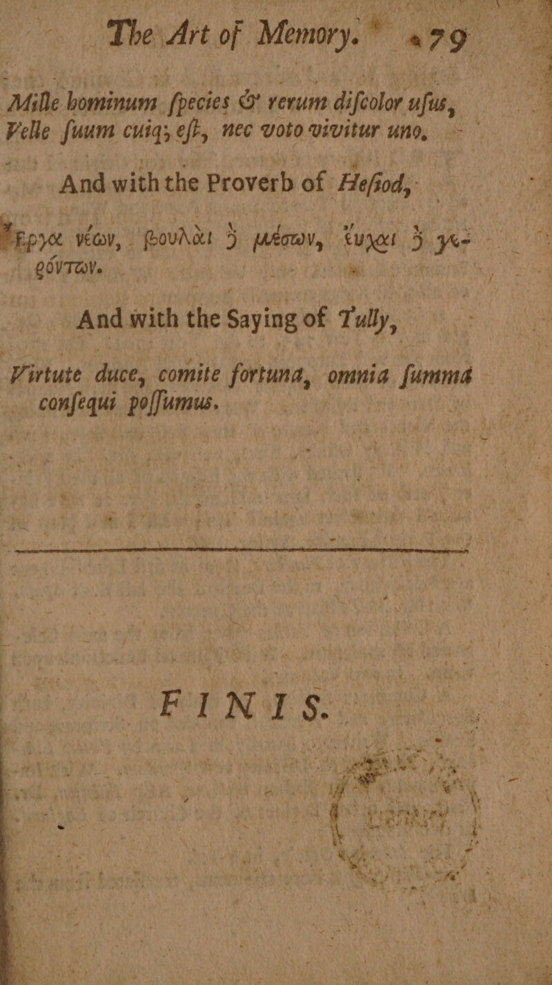 The Art of Memory. * 179 Bia ‘Mille jac fpecies &amp; rerum difeolor ali ae Hehe fun cuig; eft, nec Voto vivitur uno, ~ ° : And with the Proverb of Hefi od, he Map yce vec, “ovis 4 ps, cunact 3 pea QOVTOV. ,  aS And with the Saying of 7 uly, ‘Firtute duce, comite fortuna, omnia fumma edie dal