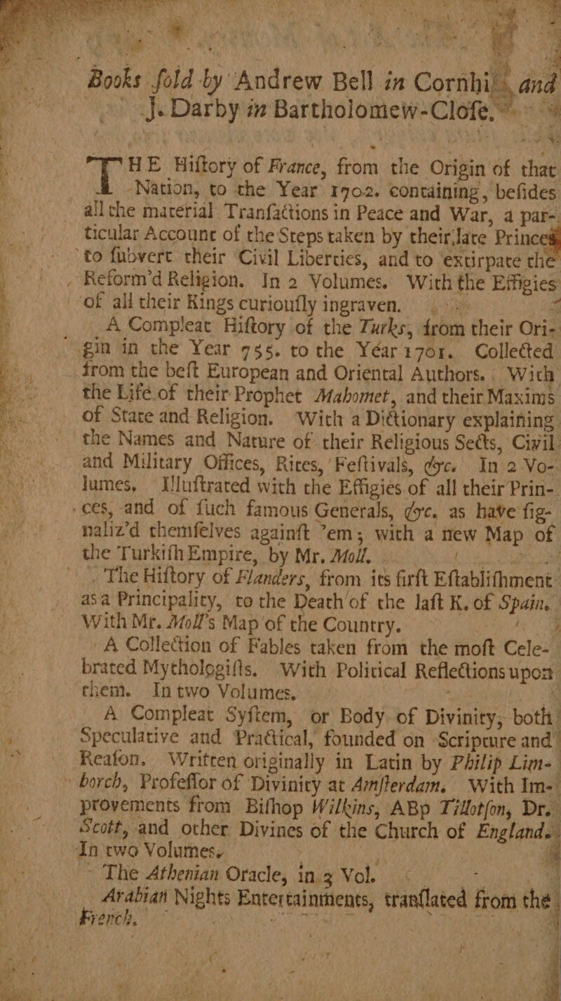 \ : Sg) 7” ne ’ A ee aed wee? 7 2 ‘ yw ‘te +, ON ae As BE Oe ir eM nS ey a a * tae YD y . a ‘a : i i F. ¥ ‘ : M ny SR eae ks fold by Andrew Bell in Cornhi. and » J. Darby mm Bartholomew-Clofe.~ T HE Hiftory of France, from the Origin of thae “Nation, to the Year 1702. containing’, befides all che material. Tranfactions in Peace and War, a par-. ticular Accounc of the Steps taken by their(Jate Princ A Compleat Hiftory of the Turks, trom their Ori- from the beft European and Oriental Authors. With the Life.of their Prophet Mahomet, and their Maxims of State and Religion. With a Dictionary explaining. the Names and Nature of their Religious Sects, Civil and Military Offices, Rires, Feftivals, dc. In 2 Vo- lumes, Uluftrared with the Effigies of all their Prin- naliz’d themfelves againft em; with a new Map of { : ; 4 the TurkifhEmpire, by Mr. Atoll. - . asa Principality, to the Death’of the laft K. of Spain. With Mr. Afoll’s Map of the Country. ae A Collection of Fables taken from the moft Cele-— brated Mythologifls. With Political Reflections upos them. In two Volumes. iene: Sa A Compleat Syftem, or Body. of Divinity; both’ Speculative and Praétical, founded on “Scripmre and. Reafon. Written originally in Latin by Philip Lim- provements from Bifhop Wilkins, ABp Tillot(on, Dr. Scott, and other Divines of the Church of England ~ The Athenian Oracle, in. 3 Vol, x A as ae oe Arabian Nights Entertainments, tran{lated from the. . |