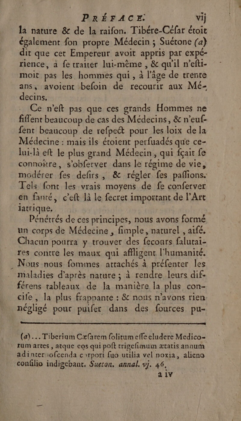 la nature & de la raifon. Tibére-Céfar étoit également fon propre Médecin ; Suérone (a) dit que cet Empereur avoit appris par expé- rience, à fe traiter lui-même , & qu'il n’efti- moit pas les hommes qui, à l’âge de trente ans, avoientc befoin de recourir aux Mé- decins. Ce n’eft pas que ces grands Hommes ne fiflent beaucoup de cas des Médecins, & n’euf- fent beaucoup de refpeét pour les loix de la Médecine : mais ils étoient perfuadés que ce- lui-là eft Le plus grand Médecin, qui fçait fe connore, s’obferver dans le régime de vie, modérer fes defirs, & régler fes pafions. Tels font les vrais moyens de fe conferver en fanté, c’eft 1à le fecret important de l'Art jatrique, Pénétrés de ces principes, nous avons formé un corps de Médecine , fimple, naturel , aifé. Chacun pourra y trouver des fecours falutai- res contre les maux qui affligent l'humanité. . Nous nous fommes atrachés à préfenter les maladies d’après nature ; à rendre leurs dif. férens tableaux de Ja manière la plus con- cife, la plus frappante : & nous n'avons rien négligé pour puifer dans des fources pu- (a)... Tiberium Cæarem folitum effe eludere Medico= rum artes , atque eos qui poft trigefimuin ætatis annum adinter ofcenda corpori fuo utilia vel noxia, alieno confilio indigebant, Sueton. annal. vj. 46, a 1V