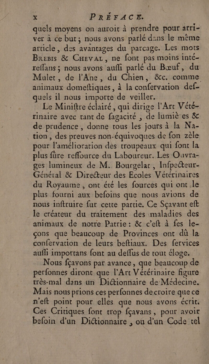 quels moyens on auroic à prendre pour arri- ver à ce but; nous avons parlé d:ns le même article, des avantages du parcage. Les mots Breris & Cnevar, ne font pas moins inte- reffans ; nous avons aufi parlé du Bœuf, du Mulet, de l’Ane, du Chien, &c. comme animaux domeftiques , à la confervation def- uels 1l nous importe de veiller. Le Miniftre éclairé, qui dirige l'Art Vété- rinaire avec tant de fagacité , de lumiè'es & de prudence , donne tous les jours à la Na- tion, des preuves non-équivoques de fon zèle pour l'amélioration des trouseaux qui font la plus füre reffource du Laboureur. Les Ouvra- ges lumineux de M. Bourgelar , Infpecteur- Général & Directeur des Ecoles Vétérinaires du Royaume, ont été les fources qui ont.le plus fourni aux befoins que nous avions de nous inftruire fur cette partie. Ce Sçavant eft le créateur du traitement des maladies des animaux de notre Patrie: & c’eft à fes le- çons que beaucoup de Provinces ont dû la confervation de leurs beftiaux. Des fervices aufli impottans font au deffus de tout éloge, Nous fçavons pat avance, que beaucoup de petfonnes diront que l'Art Vétérinaire figure très-mal dans un Didionnaire de Médecine, Mais nous prions ces perfonnes decroire que ce neft point pour elles que nous avons écrit, Ces Critiques font trop fçavans, pour avoir befoin d’un Dictionnaire , où d’un Code tel