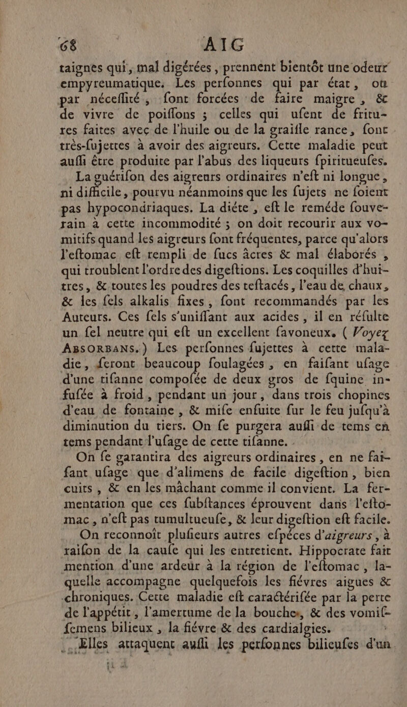 taignes qui, mal digérées , prennent bientôt une odeur empyreumatique. Les perfonnes qui par état, où par néceflité, font forcées de faire maigre , &amp;c de vivre de poiflons ; celles qui ufent dé fritu- res faites avec de l'huile ou de la graifle rance, fonc très-fujettes à avoir des aigreurs. Cette maladie peut auf être produite par l'abus des liqueurs fpiritueufes. La guérifon des aigreurs ordinaires n’eft ni longue, ni difcile, pourvu néanmoins que les fujets ne foient pas hypocondriaques. La diéte , eft le reméde fouve- rain à cette incommodité ; on doit recourir aux vo- mitifs quand les aigreurs font fréquentes, parce qu'alors l'eftomac eft rempli de fucs âcres &amp; mal élaborés , qui troublent l'ordre des digeftions. Les coquilles d’hui- tres, &amp; toutes les poudres des teftacés, l’eau de chaux, &amp; les fels alkalis fixes, font recommandés par les Auteurs. Ces fels s’uniffant aux acides, il en réfulte un fel neutre qui eft un excellent favoneux. ( Woyez ABsORBANS.) Les perfonnes fujettes à cette mala- die, feront beaucoup foulagées , en faifant ufage d'une tifanne te de deux gros de fquine in- fufée à froid, pendant un jour, dans trois chopines d'eau de fontaine , &amp; mife enfuite fur le feu jufqu'à diminution du tiers. On fe purgera aufli de tems en tems pendant l'ufage de cette tifanne. . | On fe garantira des aigreurs ordinaires , en ne fai- fant ufage que d’alimens de facile digeftion, bien cuits , &amp; en les mâchant comme il convient. La fer- mentarion que ces fubftances éprouvent daris l'etto- mac, n’eft pas tumultueufe, &amp; leur digeftion eft facile. On reconnoit plufeurs autres efpéces d’aigreurs, à raifon de la caufe qui les entretient. Hippocrate fait mention d'une ardeur à la région de l'eftomac, la- quelle accompagne quelquefois les fiévres aigues &amp; chroniques. Cette maladie eft caraétérifée par la perte de l'appétit, l'amertume de la bouches, &amp; des vomi femens bilicux , la fiévre &amp; des cardialgies. .. Elles attaquent aufli les petfonnes bilieufes d'un 2 | [5 et