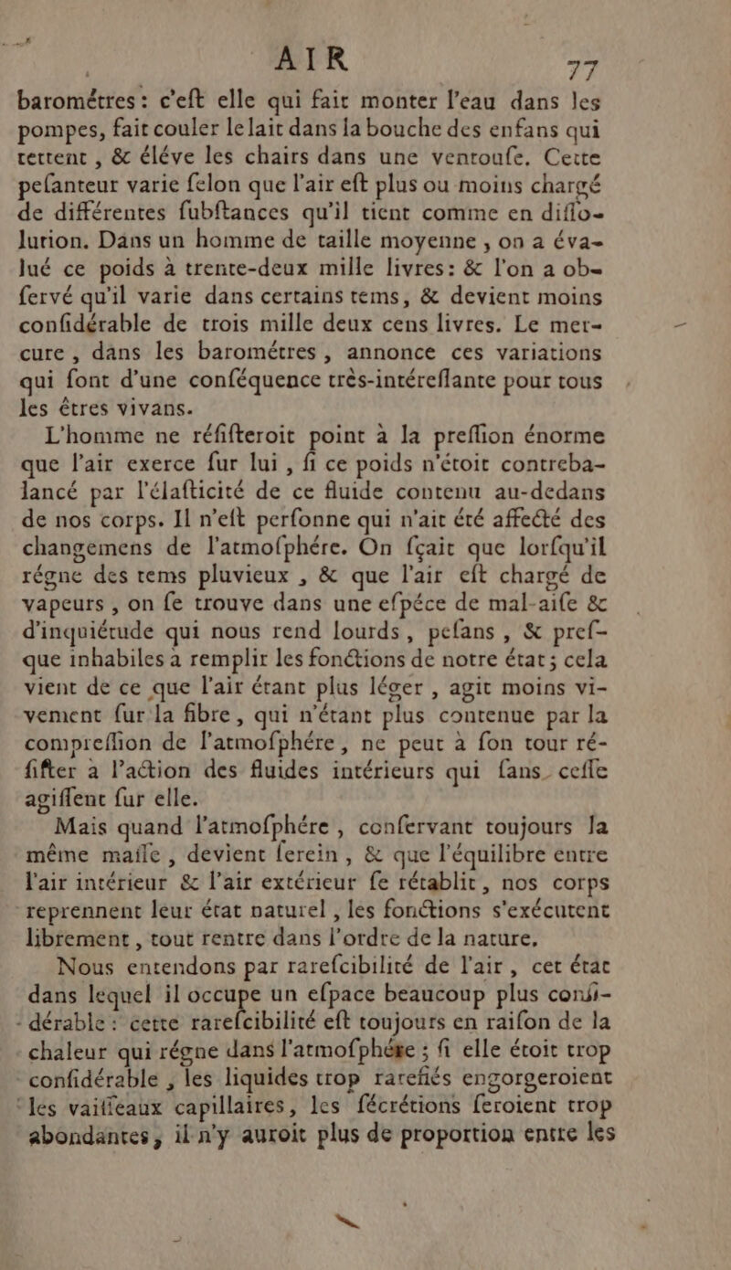 LS AIR 77 barométres : c'eft elle qui fait monter l’eau dans les pompes, fait couler le lait dans la bouche des enfans qui rettent , &amp; éléve les chairs dans une ventoufe, Cette pefanteur varie felon que l'air eft plus ou moins chargé de différentes fubftances qu’il tient comme en diflo- Jurion. Dans un homme de taille moyenne , on a éva- lué ce poids à trente-deux mille livres: &amp; l'on a ob- fervé qu'il varie dans certains tems, &amp; devient moins confidérable de trois mille deux cens livres. Le mer- cure , dans les barométres , annonce ces variations qui font d’une conféquence très-intéreflante pour tous les êtres vivans. L'homme ne réfifteroit point à la preflion énorme que l'air exerce fur lui, fi ce poids n'étoit contreba- lancé par l'élafticité de ce fluide contenu au-dedans de nos corps. 11 n’eft perfonne qui n'ait été affedté des changemens de l'artmofphére. On fçait que lorfqu’il régne des tems pluvieux , &amp; que l'air eft chargé de vapeurs , on fe trouve dans une efpéce de mal-aife &amp; d'inquiétude qui nous rend lourds, pefans , &amp; pref- que inhabiles à remplir les fonétions de notre état; cela vient de ce que l'air étant plus léger , agit moins vi- vement fur la fibre, qui n'étant plus contenue par la compreflion de flatmofphére, ne peut à fon tour ré- fifter à l’action des fluides intérieurs qui fans_ cefle agiflent fur elle. Mais quand l’atmofphére , confervant toujours Ja même maile , devient lerein, &amp; que l'équilibre entre l'air intérieur &amp; l’air extérieur fe rétablit, nos corps reprennent leur état naturel , les fonctions s'exécutent librement , tout rentre dans l’ordre de la nature, Nous entendons par rarefcibilité de l'air, cer état dans lequel il occupe un efpace beaucoup plus coni- - dérable : cette rareleibilité eft toujours en raifon de la chaleur qui régne dans l'armofphéke ; fi elle étoit trop confidérable , les liquides trop rareñés engorgeroient ‘les vaifféaux capillaires, les fécrétions feroient trop abondantes, il n'y auroit plus de proportion entre les