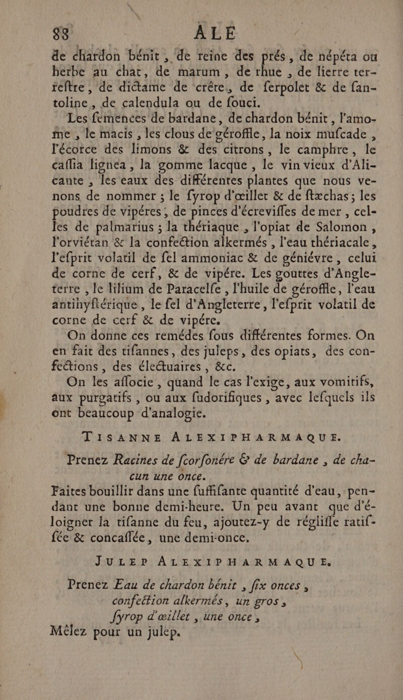 38 ALE de chardon bénit , de reine des prés, de népéta où herbe au chat, de marum, de rhue , de lierre ter- teftre , de dictame de crête, de ferpolet &amp; de fan- toline, de calendula ou de fouci. Les femences de bardane, de chardon bénit , lamo- me , le macis , les clous de géroffle, la noix mufcade , l'écorce des limons &amp; des citrons, le camphre, le caflia lignea , la gomme lacque , le vin vieux d’Ali- cante , les eaux des différentes plantes que nous ve- nons de nommer ; le fyrop d'œiller &amp; de ftæchas; les poudres de vipéres , de pinces d'écrevifles de mer, cel- les de palmarius ; la thériaque , l’opiat de Salomon , l'orviétan &amp; la confection alkermés , l’eau thériacale, l'efprit volatil de fel ammoniac &amp; de géniévre, celui de corne de cerf, &amp; de vipére. Les gouttes d’Angle- terre , le lilium de Paracelfe , l'huile de géroffle, l'eau antinyftérique , le fel d'Angleterre, l'efprit volatil de corne de cerf &amp; de vipére. On donne ces remédes fous différentes formes. On en fait des tifannes, des juleps, des opiats, des con- feétions , des éleétuaires , &amp;c. On les aflocie , quand le cas l'exige, aux vomirifs, aux purgatifs , ou aux fudorifiques , avec lefquels ils ont beaucoup d'analogie. TISANNE ALEXIPHARMAQUE. Prenez Racines de fcorfonére &amp; de bardane , de cha- cun une Once. Faites bouillir dans une fuffifante quantité d’eau, pen- dant une bonne demi-heure. Un peu avant que d’é- loigner la tifanne du feu, ajoutez-y de réglifle rati{- le) fée &amp; concaflée, une demionce, JULEP ALEXIPHARMAQUE Prenez Eau de chardon bénit , fix onces , confeétion alkermés, un gros, Jyrop d'œillet , une once, Méèlez pour un julep.