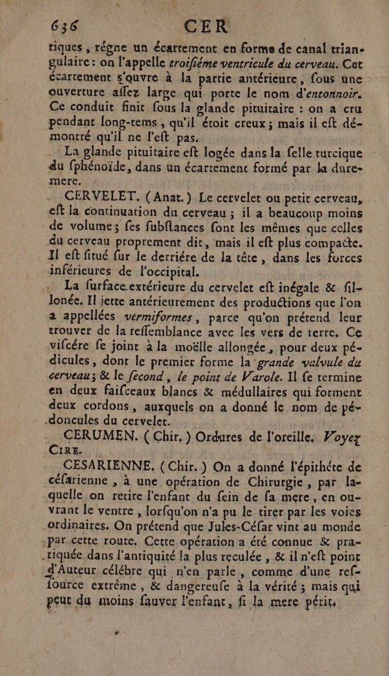 tiques , régne un écattement en forme de canal trian- gulaire: on l'appelle sroifféme ventricule du cerveau. Cet écartement s'ouvre à la partie antérieure, fous une ouverture aflez large qui porte le nom d’erronnoir. Ce conduit finit fous la glande pituitaire : on à cru pendant long-tems , qu'il étoit creux ; mais il eft dé- montré qu'il ne left pas. La glande pituitaire eft logéc dans la felle turcique du fphénoïde, dans un écartemenc formé par la dure- mere. ? | CERVELET. (Anat.) Le cervelet ou petit cerveau, eft la continuation du cerveau ; il a beaucoup moins de volume; fes fubflances font les mêmes que celles du cerveau proprement dit, mais il eft plus compaîte. 11 eft fitué fur le derriére de la tête, dans les forces inférieures de l'occipital. La furface extérieure du cerveler eft inégale & fil- Jonée. Il jette antérieurement des produétions que l'on 2 appellées vermiformes, parce qu'on prétend leur trouver de la reffemblance avec les vers de terre. Ce vifcére fe joint à la moëlle allongée, pour deux pé- dicules, dont le premier forme la ‘grande valvule du cerveau; & le fecond , le point de Varole. 11 fe termine en deux faifceaux blancs & médullaires qui forment deux cordons, auxquels on a donné le nom de pé- -doncules du cervelet. . CERUMEN. ( Chir, ) Ordures de l'oreille. Voyez CIRE. CESARIENNE, ( Chir.) On a donné l'épithéte de céfarienne , à une opération de Chirurgie, par la- quelle on retire l'enfant du fein de fa mere, en ou- vrant le ventre , lorfqu'on n'a pu le tirer par les voies ordinaires. On prétend que Jules-Céfar vint au monde -Par.cette route, Cette opération a été connue & pra- .tiquée dans l'antiquité la plus reculée , & il n’eft point d'Auteur célébre qui n'en parle , comme d'une ref- fource extrême , & dangereufe à la vérité ; mais qui peur du moins fauver l'enfanc, fi la mere périr, ”