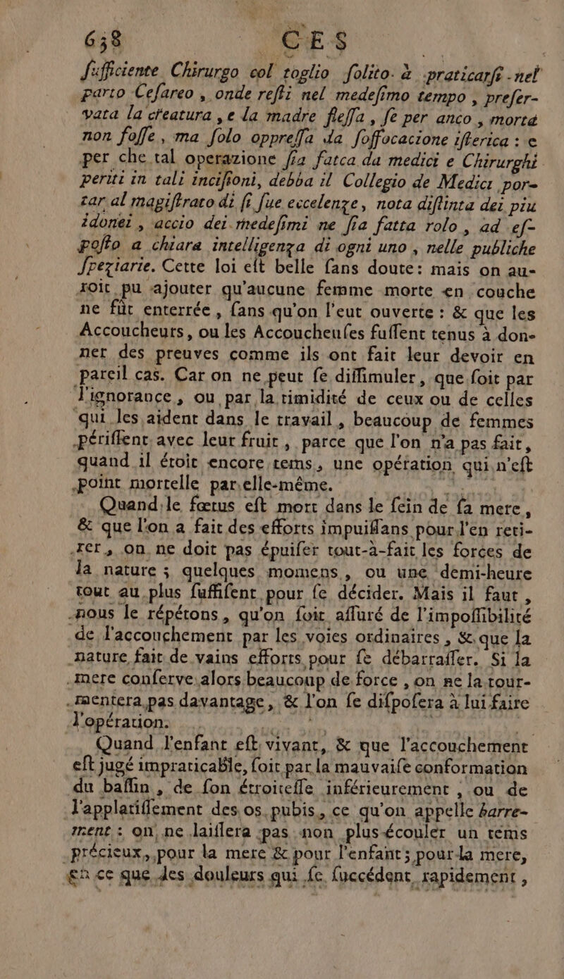 658 RE Jifficiente Chirurgo col toglio folito. à praticarfi net paro Cefareo , onde reffi nel medefimo tempo , prefer- vata la ceatura ,e la madre feffa, fe per anco , morta non foffe, ma folo oppreffa da foffocacione ifferica : e per che tal operazione f2 fatca da medici e Chirurghi peritt in tali incifioni, debba il Collegio de Medic: por car al magiftraco di ff [ue eccelenze, nota diflinta dei piu idonei , accio dei rmedefimi ne Jia fatta rolo, ad ef- #offo a chiara intelligenza di ogni uno , nelle publiche Jpeziarie. Cette loi eft belle fans doute: mais on au- roit pu ajouter qu'aucune femme morte <n couche ne für enterrée, fans qu'on l'eut ouverte : & que les Accoucheurs, ou les Accoucheufes fuffent tenus à don- ner des preuves comme ils ont fait leur devoir en pareil cas. Car on ne peut fe diffimuler, que foit par J'ignorance, ou par la timidité de ceux ou de celles qui les aident dans le travail , beaucoup de femmes -Périffent, avec leur fruir , parce que l'on n'a pas fair, quand 1l étroit encore tems, une opération qui,n'eft Point mortelle par;elle-même. sf Quand:le fœtus eft mort dans le fein de fa mere, & que l'on a fait des efforts impuilans pour l'en reti- rer, On, ne doit pas épuifer tout-à-fait les forces de la nature ; quelques momens, ou une demi-heure tout au.plus fuffifent pour fe décider. Mais il faut, -hous le répétons, qu'on foi affuré de l’impoffibilité de l'accouchement par les voies ordinaires , &.que a Bature fait de vains efforts pour {& débarraffer. Si la mere conferve.alors beaucoup de force , on re la tour- -aentera, pas davantage, & l'on fe difpofera à lui faire l'opérauion. Re D: Quand l'enfant eft vivant, & que l'accouchement eft jugé impraricabie, foit par la mauvaife conformation du baflin, de fon étroiteile inférieurement , ou de l'applatiffement des, os.pubis, ce qu'on appelle barre- rent : on, nc ,laïflera :pas non plus-écouler un téms -précieux, pour la mere & pour l'enfant; pour-la mere, Ace que des douleurs qui fe. fuccédent, rapidement ,