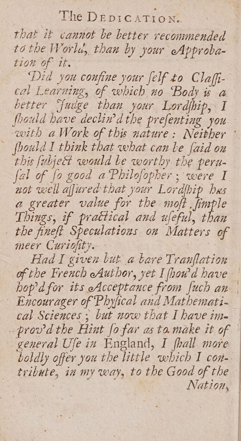 that it cannot be better recommended tion of ite cal Learning, of which no Body 5 à better Fudge than your Lordhip, I fbould I think that what can Le faid on this fubject would Le worthy the peru- not well affured that your Lordlhip hes a greater value for the moft, aie Things, if practical and ufeful, than meer Curiofity. | Had I given tut à bare Tranflation ofthe French eAuthor, yet I fhou'd have hop dfor its eAcceptance from fuch an Encourager of Phyfical and Mathemati- cal Sciences ; but now that I have ime general Ufe ix England, I fhall more tribute, in my way, to the Good of the