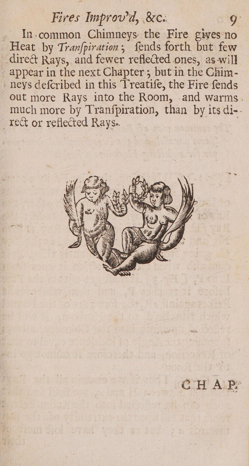 . In-common Chimneys the Fire gives no Heat by Tranfpiration, fends forth but few direct Rays, and fewer reflected ones, as-will - appear in the next Chapter; butin the Chim- . neys defcribed in this Treatife, the Fire fends out more Rays into the Room, and warms. much more by Tranfpiration, than by its di-- rect or reflected Rays. a Me CHAR