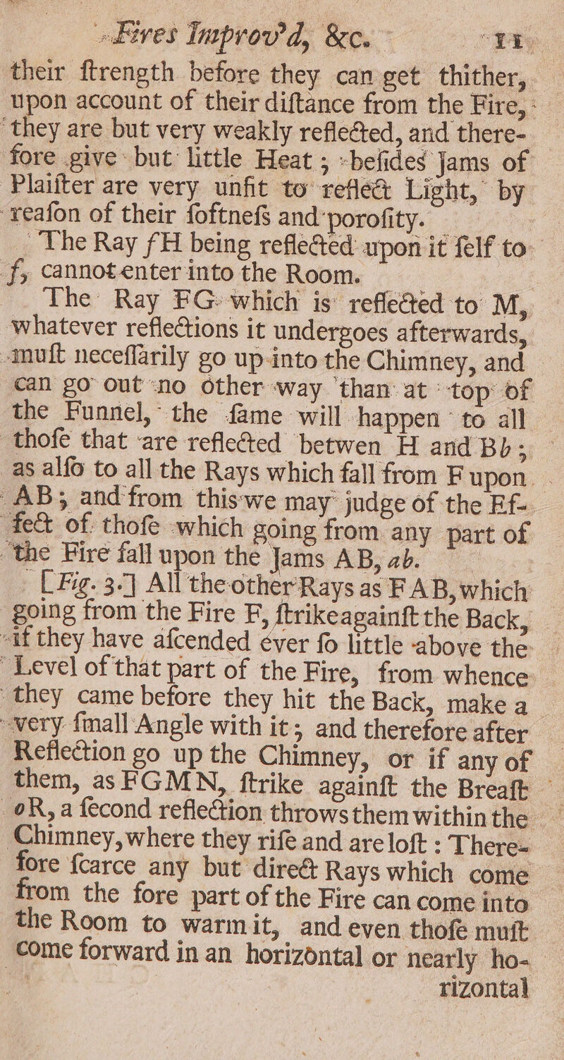 their ftrength before they can get thither, upon account of their diftance from the Fire, : they are but very weakly reflected, and there- fore give but little Heat ; -befides Jams of Plaifter are very unfit to reflé&amp; Light, by xeafon of their foftnef§ and porofity. 2 | The Ray fH being refléted upon it felf to. ‘J; Cannotenter into the Room. The Ray FG» which is reflected to M, whatever reflections it undergoes afterwards, -muft neceflarily go up-into the Chimney, and — can go out no other way ‘than at top of the Funnel, the fame will happen’ to all — thofe that are refle@ed betwen H and Bb; — _as alfo to all the Rays which fall from F upon. . AB; and from thiswe may judge of the Ef fe&amp; of thofe which going from any part of “the Fire fall upon the Jams AB, ab. Lg. 3.7 All theother Rays as F AB, which going from the Fire F, ftrikeagainft the Back, “if they have afcended ever f little above the Level of that part of the Fire, from whence they came before they hit the Back, make a very fmall Angle with it; and therefore after | Reflection go up the Chimney, or if any of them, as FGMN, ftrike againft the Breaft OR, a fecond reflection throws them within the ‘Chimney, where they rife and are loft : There- fore fcarce any but direct Rays which come from the fore part of the Fire can come into the Room to warmit, and even thofe mutt come forward in an horizontal or nearly ho- rizontal