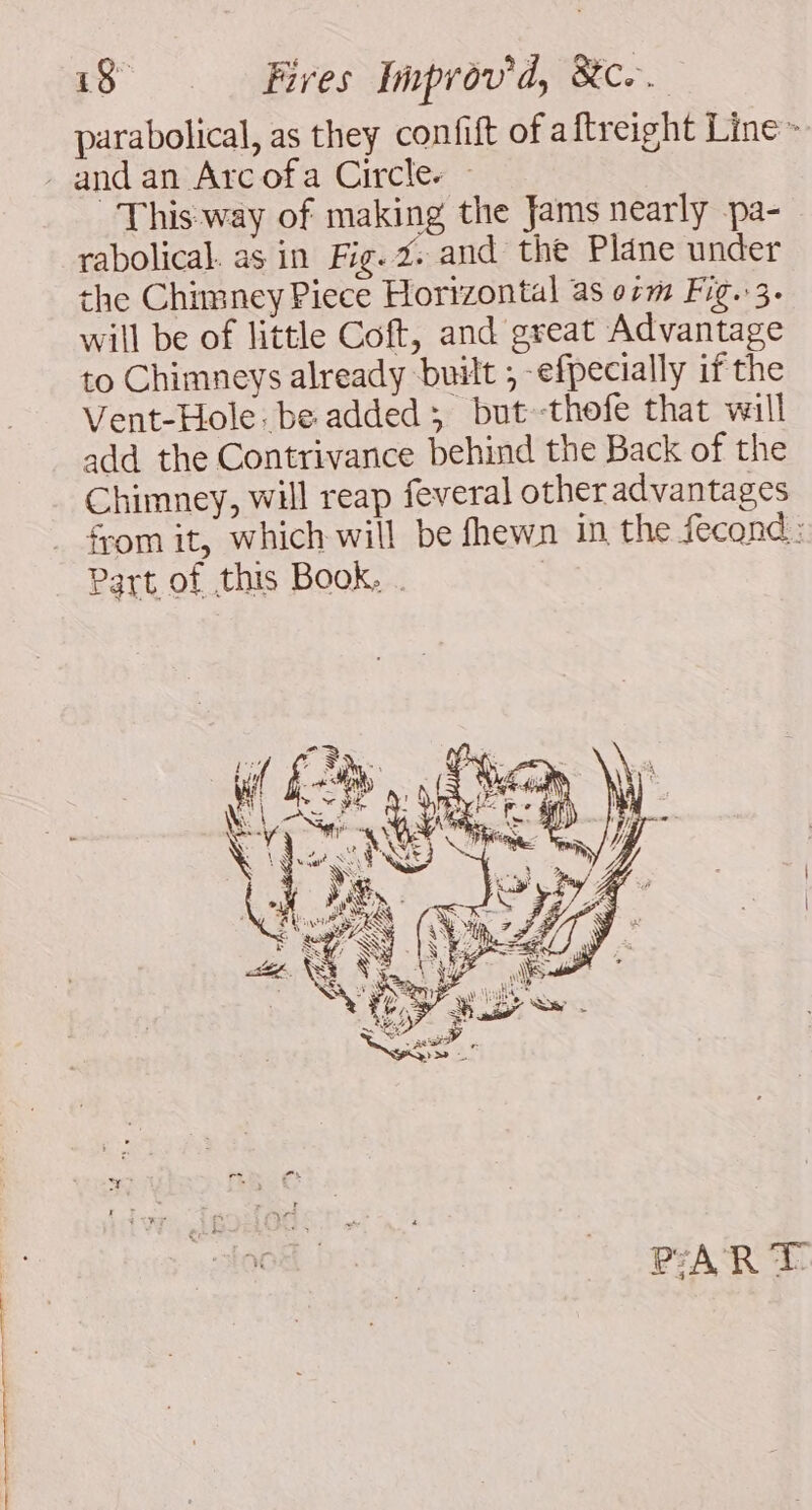 me re dir dt date à ea . parabolical, as they confift of aftreight Line» This way of making the Jams nearly pa- rabolical. as in Fig. 2. and the Plane under the Chimney Piece Horizontal as orm Fig..3. will be of little Coft, and great Advantage to Chimneys already built ; -efpecially if the Vent-Hole: be added; but -thofe that will add the Contrivance behind the Back of the Chimney, will reap feveral other advantages from it, which will be fhewn in, the fecond : Part of this Book, . | PART