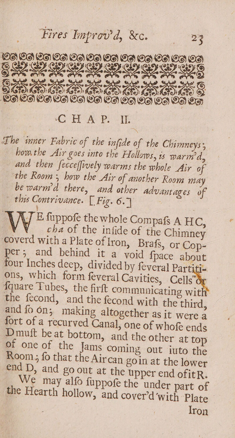 SR RDS Cow’. 4 PÉATRATÉRNYÉAY SIGS CHAP. Ie The inner Fabric of the infide of the Chimneys, bomthe Air goes into the Fellows, is wari’ d, and then fecceffively warms the whole Air of the Room 5 how the Air of another Room may be warm’d there, and other advantages of - this Contrivance. [ Fig. 6.7 LR } | N/ E fuppofe the whole Compafs A HC, ; cha of the infide of the Chimney ‘coverd with a Plate of Iron, Brafs, or Cop- per; and behind it a void {pace about four Inches deep, divided by feveral Partiti= Ons, which form feveral Cavities, Cell Be Îquare Tubes, the firft communicating with the fecond, and the fecond with the third, and fo on; making altogether as it were a fort of a recurved Canal, one of whofe ends Dmuit beat bottom, and the other at top of one of the Jams coming out iuto the Room; fo that the Aircan goin at the lower end D, and 80 out at the upper end ofitR. We may alfo fuppofe the under part of the Hearth hollow, and cover d'with Plate i Iron