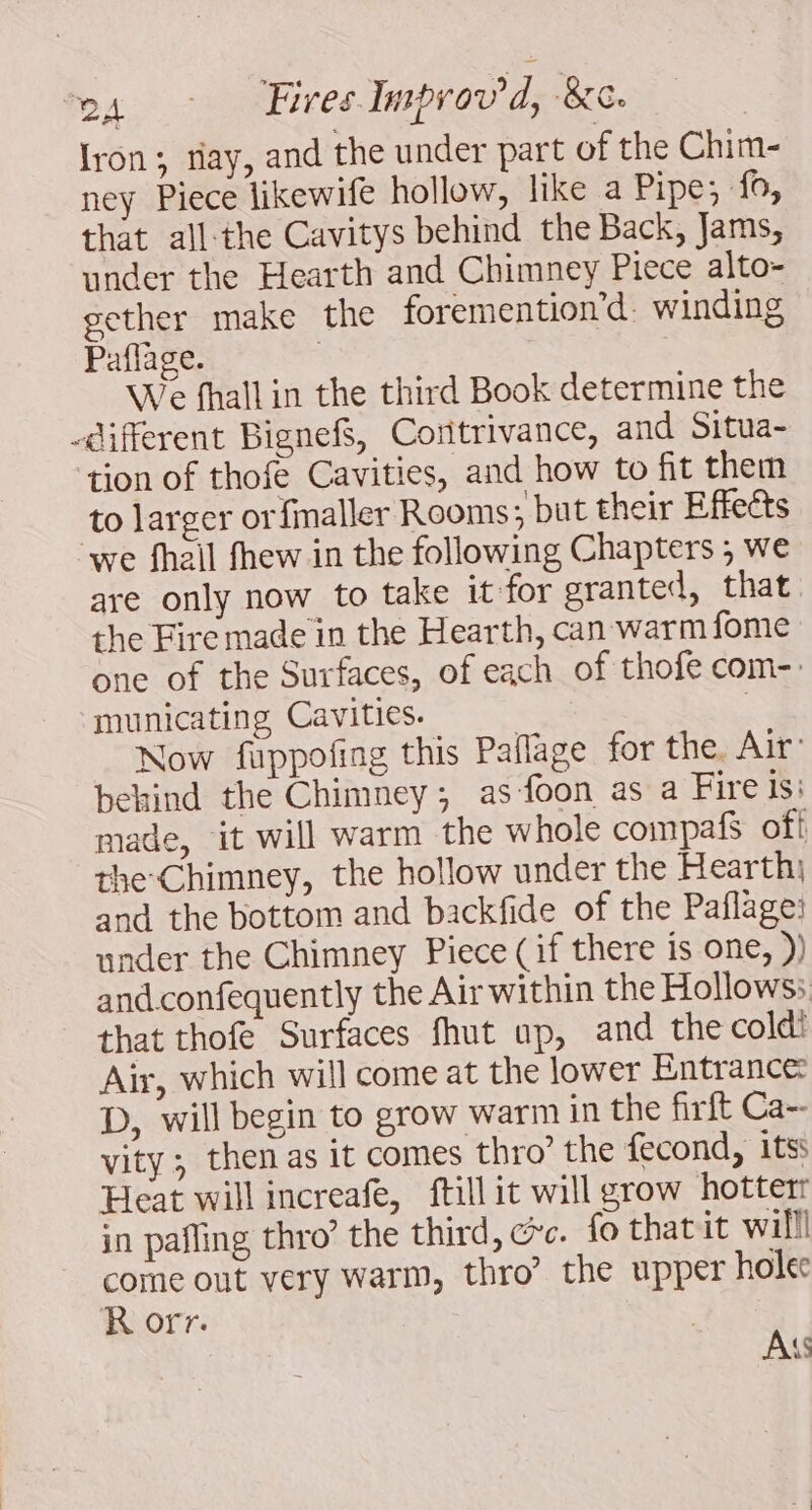 Iron; tiay, and the under part of the Chim- ney Piece likewife hollow, like a Pipe; fo, that all-the Cavitys behind the Back, Jams, under the Hearth and Chimney Piece alto- gether make the foremention’d. winding Paflage. | We fhall in the third Book determine the different Bignef, Coritrivance, and Situa- ‘tion of thofe Cavities, and how to fit them to larger or finaller Rooms; but their Effects we fhail fhew in the following Chapters ; we are only now to take it for granted, that the Fire made in the Hearth, can warm fome one of the Surfaces, of each of thofe com-. municating Cavities. ; | Now fuppofing this Pañage for the. Air’ behind the Chimney; as fon as a Fire Is: made, it will warm the whole compafs off the Chimney, the hollow under the Hearth; and the bottom and backfide of the Paflage: under the Chimney Piece (if there is one, )) and.confequently the Air within the Hollows: that thofe Surfaces fhut up, and the coldi Air, which will come at the lower Entrance: D, will begin to grow warm in the firft Ca-- vity ; then as it comes thro’ the fecond, itss Heat will increafe, ftillit will grow hotterr in pafling thro’ the third, cc. fo thatit willl come out very warm, thro’ the upper holec R orr. | AK