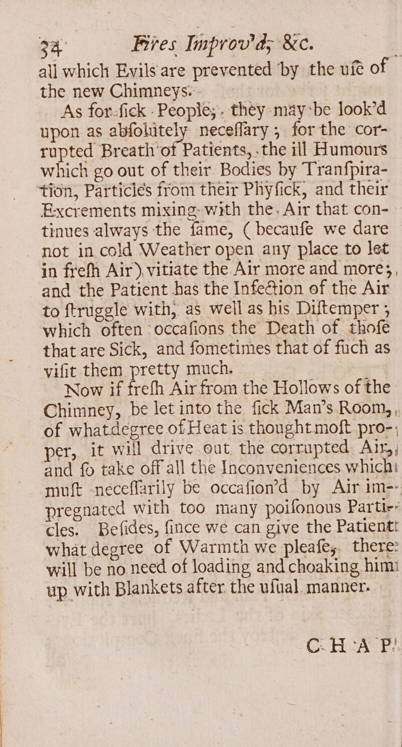 all which Evils are prevented ‘by the ufé of the new Chimneys» | | As for-fick : Peopie;. they may‘be look’d upon as abfohitely neceflary ; for the cor- rupted Breath'of Patients, the ill Humours which go out of their. Bodies by Tranfpira- tion, Particles from their Phyfick, and their Excrements mixing: with the. Air that con- tinues always the fame, ( becanfe we dare not in cold Weather open any place to let in frefh Air) vitiate the Air more and more;, and the Patient has the Infe@ion of the Air to ftruggle with, as well as his Diftemper ; which often occafions the Death of thofe that are Sick, and fometimes that of fuch as vifit them pretty much. Now if frefh Air from the Hollows of the Chimney, be let into the fick Man’s Room, , of whatdegree of Heat is thought moft pro-; per, it will drive out, the corrupted Air, and fo take off all the Inconveniences which! muft -neceflarily be occafion’d by Air im-- pregnated with too many poifonous Partir- cles. Befides, fince we can give the Patientt what degree of Warmth we pleafe;. there: will be no need of loading and choaking him up with Blankets after the ufual manner. C.H-A P?