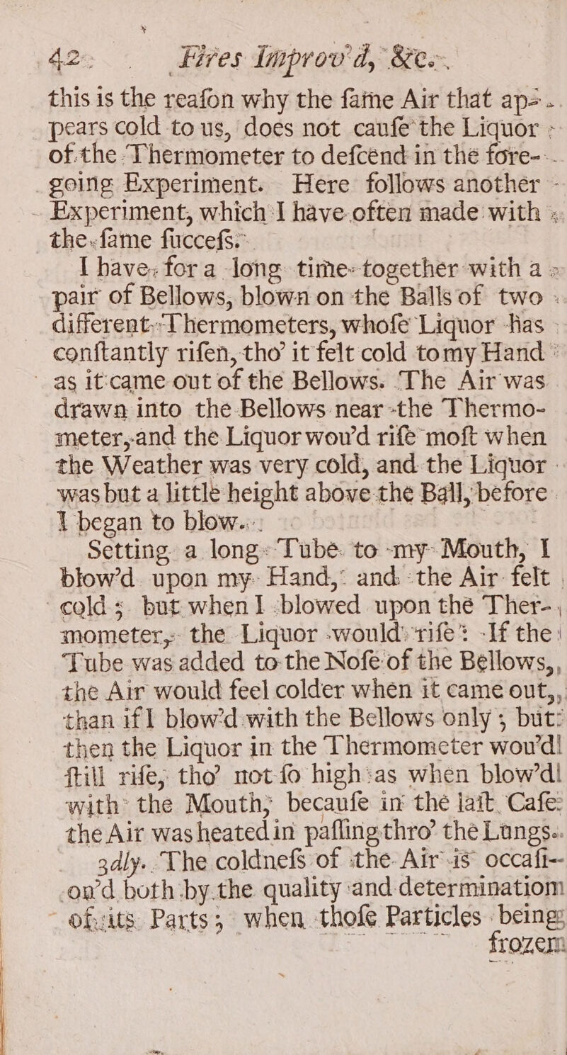 this is the reafon why the faine Air that ap=. pears cold to us, does not caufe the Liquor : of the ‘Thermometer to defcend in the fore- going Experiment. Here follows another - - Experiment, which I have often made with : _the:fame fuccefs. | I bave: for a long time» together with a : pair of Bellows, blown on the Balls of two . different.-Thermometers, whofe Liquor Ras | conftantly rifen, tho’ it felt cold tomy Hand : as itcame out of the Bellows. The Air was drawn into the Bellows near -the Thermo- meter,and the Liquor wowd rife moft when the Weather was very cold, and the Liquor | was but a little height above the Ball, before 1 began to blow... | Setting a long: Tube. to my Mouth, I blowd upon my Hand,° and the Air felt | cold ; but when 1 -blowed upon the Ther-. mometer, the Liquor -would'ifè: -If the: Tube was added to-the Nofe of the Bellows, , the Air would feel colder when it came out,, than if] blow’d.with the Bellows only ; but: then the Liquor in the Thermometer wou'd! fill rife; tho’ not fo high:as when blow’d! with the Mouth, becaufe in the lait Cafe: the Air washeatedin pafling thro’ the Lungs.. 3dly.. The coldnefs of ‘the: Air is occaft-- owd both by.the quality and determinatiom ofits Parts; when thofe Particles being