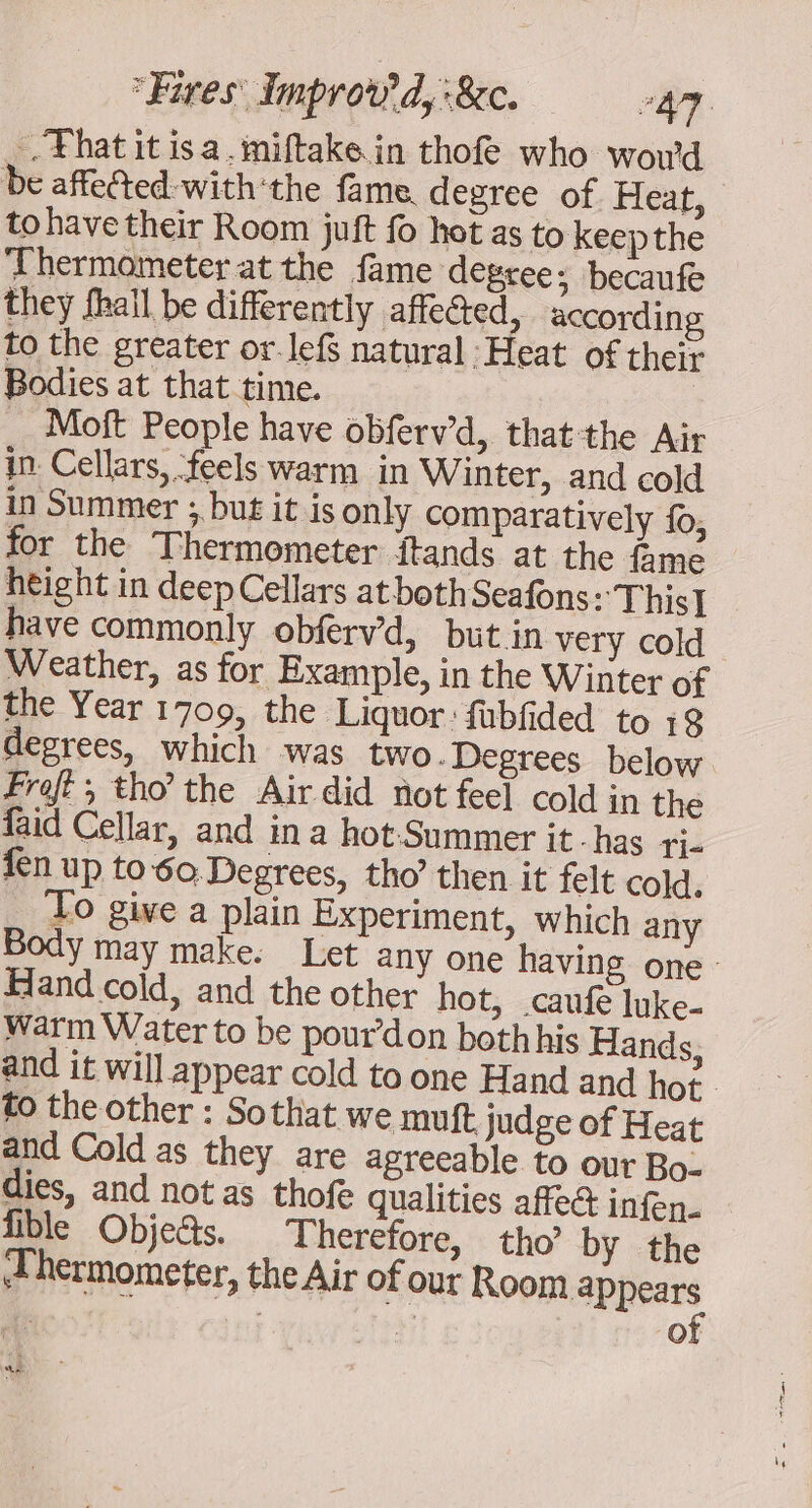 .Fhatitisa.miftake in thof who woud be affected-with‘the fame. degree of Heat, to have their Room juft fo hot as to keepthe ‘Thermometer at the fame degree: becaufe they fhall be differently affected, according to the greater or. lef natural : Heat of theiz Bodies at that time. | Moft People have obferw’d, thatthe Air in. Cellars, ‘feels warm in Winter, and cold in Summer ;, but it is only comparatively fo, for the Thermometer ftands at the fame height in deep Cellars at both Seafons: This] have commonly obferv’d, but.in very cold Weather, as for Example, in the Winter of the Year 1709, the Liquor: fubfided to 18 degrees, which was two -Degrees below Froft, tho the Air did not feel cold in the faid Cellar, and in a hot-Summer it . has Ti- fen up to6o Degrees, tho’ then it felt cold. __ 20 give a plain Experiment, which any y may make. Let any one having one Hand cold, and the other hot, .caufe luke- warm Water to be pour don both his Hands, and it will appear cold to one Hand and hot to the other : Sothat we muft judge of Heat and Cold as they are agreeable to our Bo- dies, and not as thofe qualities affect infen- fible Objects. Therefore, tho’ by the Thermometer, the Air of our Room appears of he