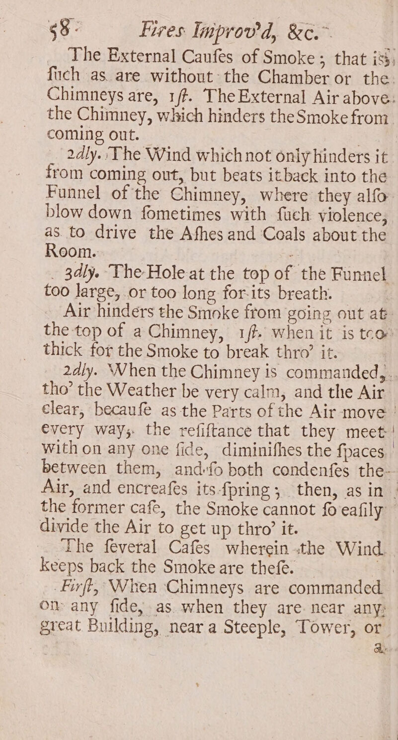 The External Caufes of Smoke ; that is, fuch as are without the Chamber or the. Chimneys are, 1/?. The External Air above: the Chimney, which hinders the Smoke from coming out. | 24ly. The Wind which not only hinders it from coming out, but beats itback into the Funnel of the Chimney, where they alfo blow down fometimes with fuch violence, as to drive the Afhes and Coals about the Room. = . 3dly. The Hole at the top of the Funnel too large, or too long for-its breath. Air hinders the Smoke from going out at. the top of a Chimney, 1f when it is tco thick for the Smoke to break thro’ it. 2dly. When the Chimney is commanded,. tho’ the Weather be very calm, and the Air clear, becaufe as the Parts of the Air move | every way; the refiftance that they meet | with on any one fide, diminifhes the fpaces | between them, andfo both condenfes the- Air, and encreafes itsfpring; then, asin . the former cafe, the Smoke cannot fo eafily divide the Air to get up thro’ it. The feveral Cafes wherein the Wind. Keeps back the Smoke are thefe. ot Firft, When Chimneys are commanded om any fide, as when they are near any; great Building, near a Steeple, Tower, or. a