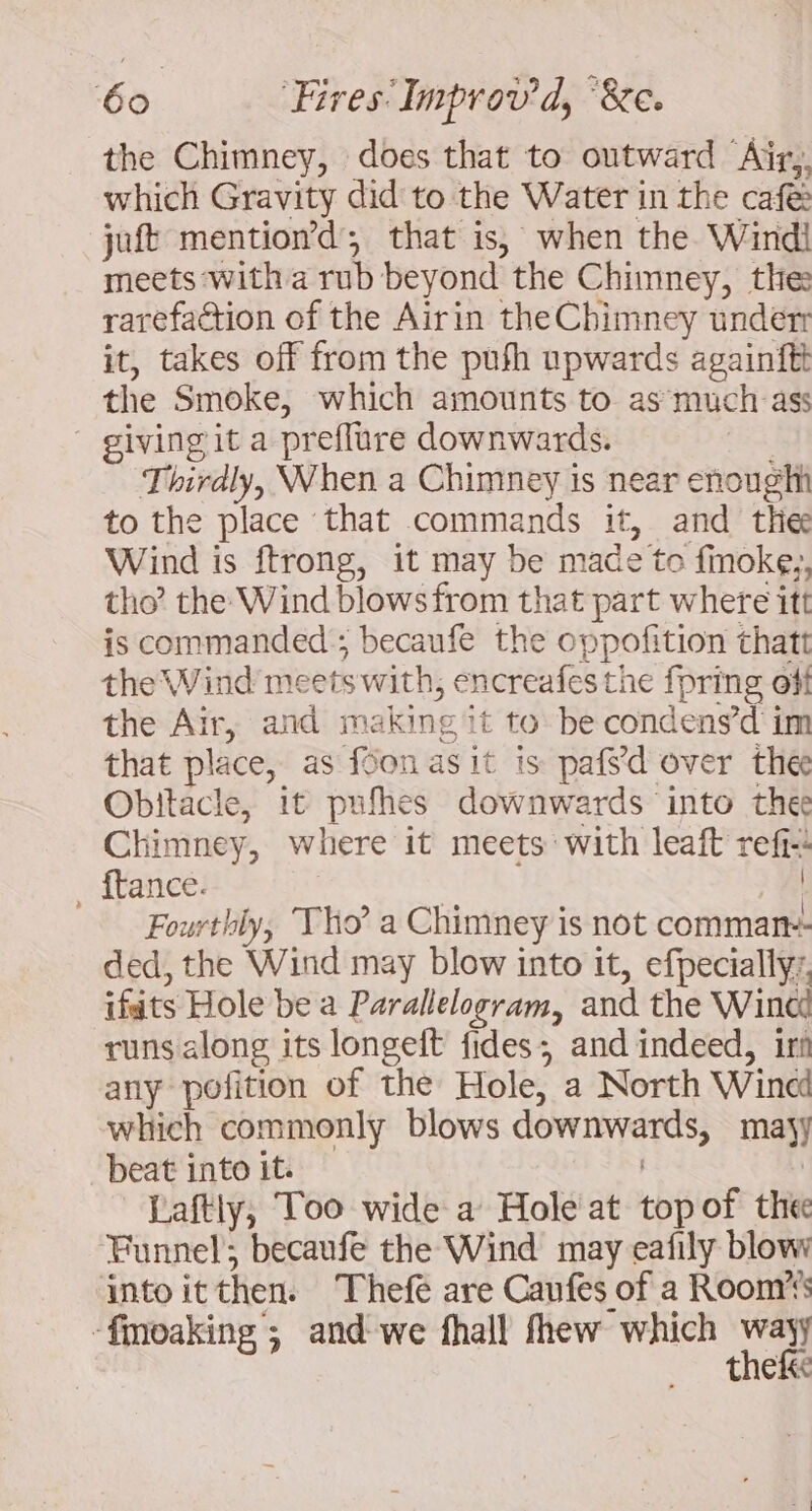 the Chimney, does that to outward Airy. which Gravity did to the Water in the cafe: juft mention’d; that is, when the Wind! meets with a rub beyond the Chimney, the rarefaction of the Airin the Chimney under it, takes off from the push upwards againftt the Smoke, which amounts to as much ass giving it a preflure downwards. Thirdly, When a Chimney is near enought to the place that commands it, and thee Wind is ftrong, it may be made to fmoke,, tho? the Wind blows from that part where itt is commanded ; becaufe the oppofition thatt the Wind meets with, encreafes the fpring off the Air, and making it to be condens’d im that place, as fon asit is pafs'd over the Obitacle, it pufhes downwards into thee Chimney, where it meets: with leaft refi-! _ ftance. | A Fourthly, Tho” a Chimney is not comman- ded, the Wind may blow into it, efpecially:. ifats Hole be a Parallelogram, and the Wind runs along its longeft fides; and indeed, ir any pofition of the Hole, a North Wind which commonly blows downwards, majy beat into it. | Laftly, Too wide a Hole at topof the Funnel’; becaufe the Wind may eafily blow into itthen. Thefe are Caufes of a Room’ -finoaking ; and we fhall fhew which wavy thefk