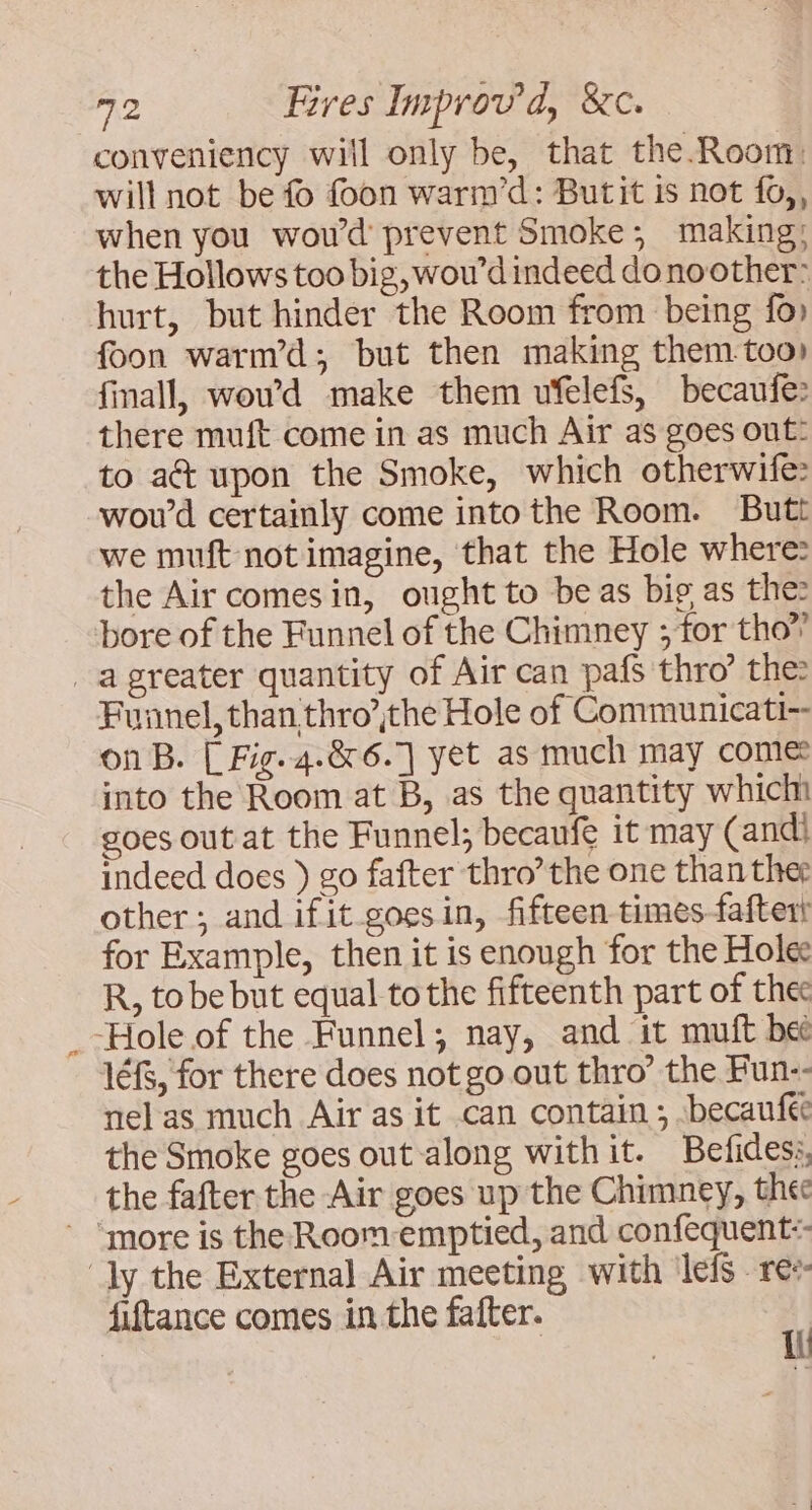 conveniency will only be, that the Room: will not be fo foon warm’d: Butit is not fo,, when you wou’d prevent Smoke; making; the Hollows too big, wou'd indeed donoother: hurt, but hinder the Room from being fo» foon warm’d; but then making them too) finall, wowd make them ufelefs, becaufe: there muft come in as much Air as goes out: to act upon the Smoke, which otherwife: wou'd certainly come into the Room. Butt we muft not imagine, that the Hole where: the Air comesin, ought to be as big as the: bore of the Funnel of the Chimney ; for tho” a greater quantity of Air can pafs thro’ the: Funnel, than thro’ithe Hole of Communicati- on B. [ Fig. 4.&amp; 6.1 yet as much may come: into the Room at B, as the quantity which goes out at the Funnel; becaufe it may (andll indeed does ) go fafter thro’ the one than thee other; and ifit goesin, fifteen times fafterl for Example, then it is enough for the Holee R, tobe but equal tothe fifteenth part of thee Hole of the Funnel; nay, and it muft bee lé, for there does not go out thro’ the Fun-- nel as much Air as it can contain ; -becaufee the Smoke goes out along withit. Befidess, the fafter the Air goes up the Chimney, the ‘more is the Room-emptied, and confequent:- dy the External Air meeting with lefs re» fiftance comes in the fafter. 4