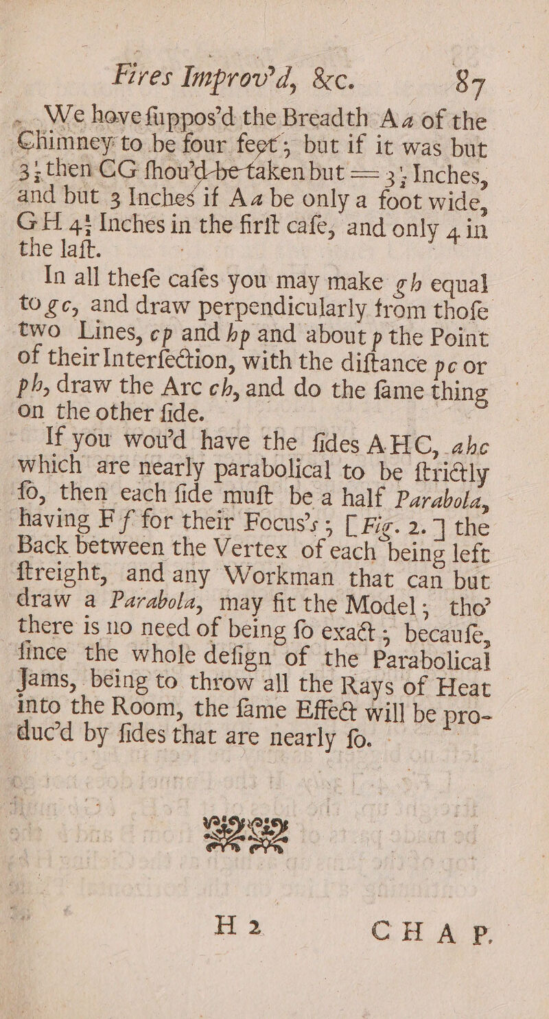 -.. We hovefuppos’d the Breadth Aa of the -Chimney to be four feet; but if it was but 3; then CG fhou’d-be taken but == 3: Inches, and but 3 Inches if Aa be only a foot wide, GH 4; Inches in the firit cafe, and only 4 in the laft. | | In all thefe cafes you may make gh equal to gc, and draw perpendicularly trom thofe two Lines, cp and bp and about p the Point of their Interfection, with the diftance peor ph, draw the Arc ch, and do the fame thing on the other fide. | If you wou’d have the fides AHC, ahe which are nearly parabolical to be {trictly fo, then each fide muft bea half Parabola, having Ff for their Focus’s ; [ Fg. 2,7 the Back between the Vertex of each being left ffreight, and any Workman that can but draw a Parabola, may fit the Model ; tho there is no need of being fo exa@ ; becaufe, fince the whole defign of the Parabolical Jams, being to throw all the Rays of Heat — into the Room, the fame Effe&amp; will be pro- duc’d by fides that are nearly fo. - Bee H 2 CHA P,-