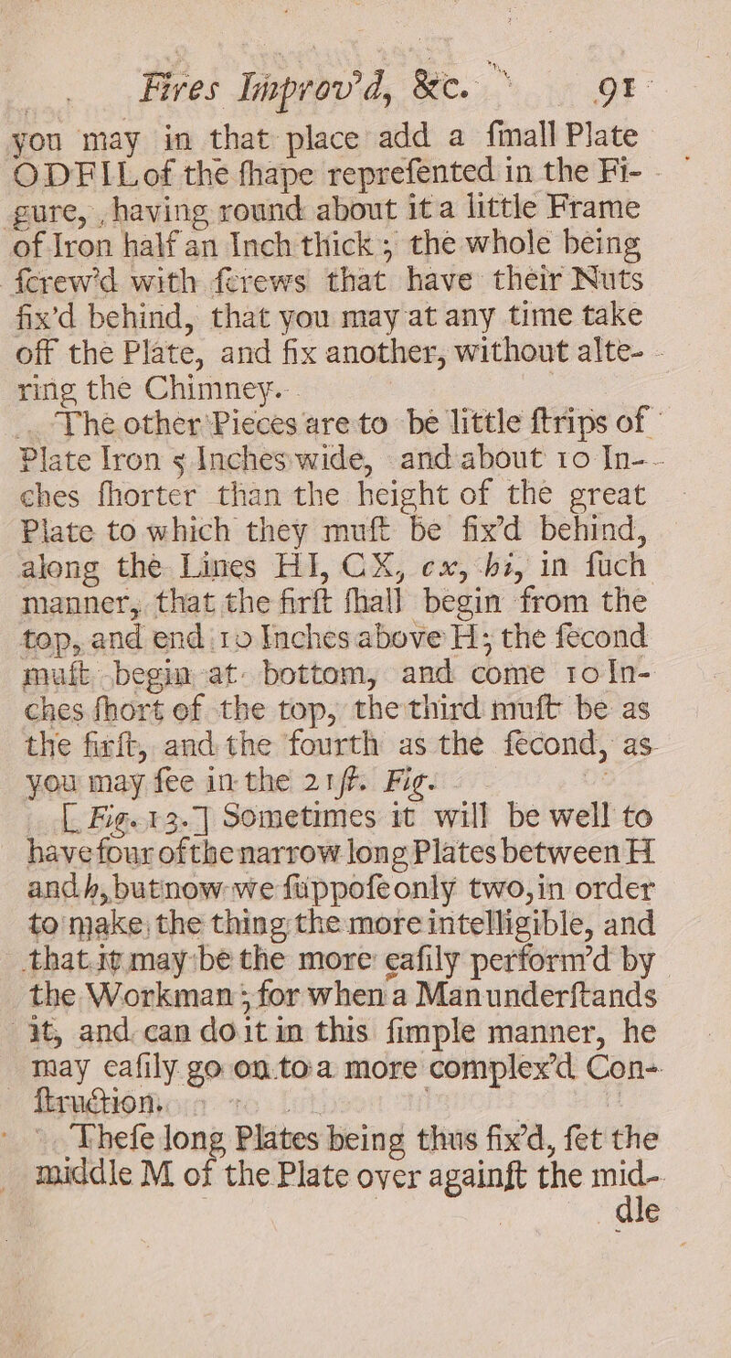 you may in that place add a fimall Plate ODFILof the fhape reprefented in the Fi- - — gure, , having round about ita little Frame of Iron half an Inch thick; the whole being {erew'd with ferews that have their Nuts fix’d behind, that you may at any time take off the Plate, and fix another, without alte- - ring the Chimney... me Thé other: Pieces are to be little ftrips of Plate Iron s Incheswide, and about 10 In-- ches fhorter than the height of the great Plate to which they muft be fix’d behind, along the Lines HI, CX, cx, hs, in fuch manner, that the firft fhall begin from the top, and end:10 Inches above H; the fecond muft begin at: bottom, and come to In- ches fhort ef the top, the third muft be as the firft, and the fourth as the fecond, as. you may fee in the 21/7. Fig. Oe [ Fig. 13.7] Sometimes it will be well to havefour ofthe narrow long Plates between H andh, butnow- we fuppofeonly two,in order to make) the thing the more intelligible, and thatit maybe the more eafily perform’d by the Workman; for when a Manunderftands it, and. can doit in this fimple manner, he may cafily go on to:a more complex Con- Brnétiomoinr vo | , ‘ _ . Thefe long Plates being thus fix’d, fet the middle M of the Plate over againft the oe | | Je