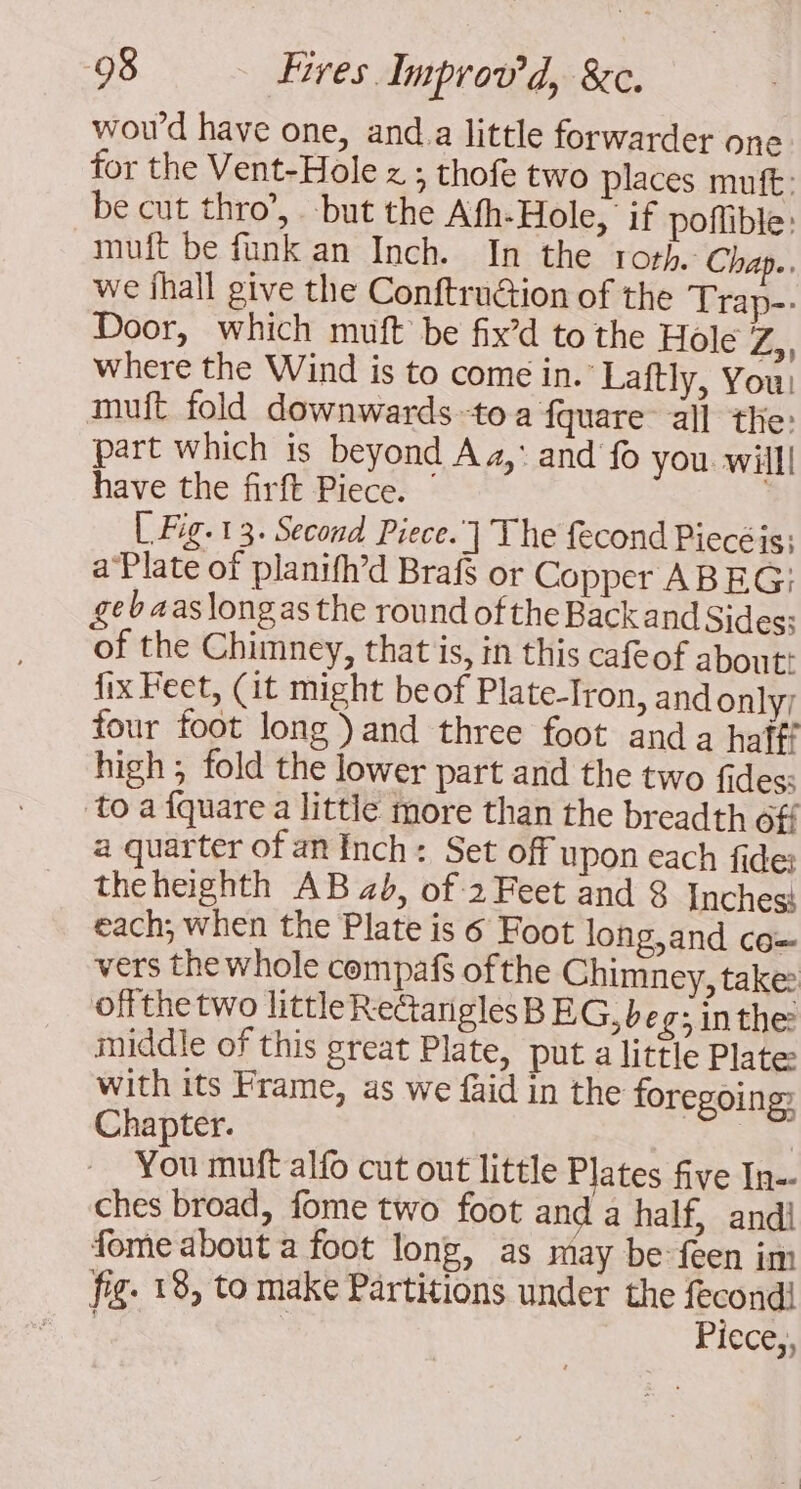 woud have one, and.a little forwarder one for the Vent-Hole z ; thofe two places muft: be cut thro’, but the Afh-Hole, if poffible: muft be funk an Inch. In the roth. Chap.. we hall give the Conftruction of the Trap-- Door, which muft be fix’d to the Hole Zs; where the Wind is to come in. Laftly, You: muft fold downwards to a fquare all the: part which is beyond Aa,’ and fo you will! have the firft Piece. | Fig. 13. Second Piece.] The fecond Piecé is} a Plate of planifh’d Braff or Copper ABEG: gebaaslongasthe round of the Back and Sides; of the Chimney, that is, in this cafeof about: fix Feet, (it might beof Plate-Tron, and only) four foot long) and three foot and a haff? high; fold the lower part and the two fides: to a {quare a little more than the breadth off a quarter of an Inch: Set off upon each fide: theheighth AB 2b, of 2 Feet and 3 Inches} each; when the Plate is 6 Foot long,and co vers the whole compaf of the Chimney, take: offthe two littleReGanglesBEG, be 3 in the: middle of this great Plate, put a little Plate with its Frame, as we faid in the foregoing? Chapter. You muft alfo cut out little Plates five In ches broad, fome two foot and a half, andi fome about a foot long, as may be: feen im fig. 18, to make Partitions under the fecondi Piece,,