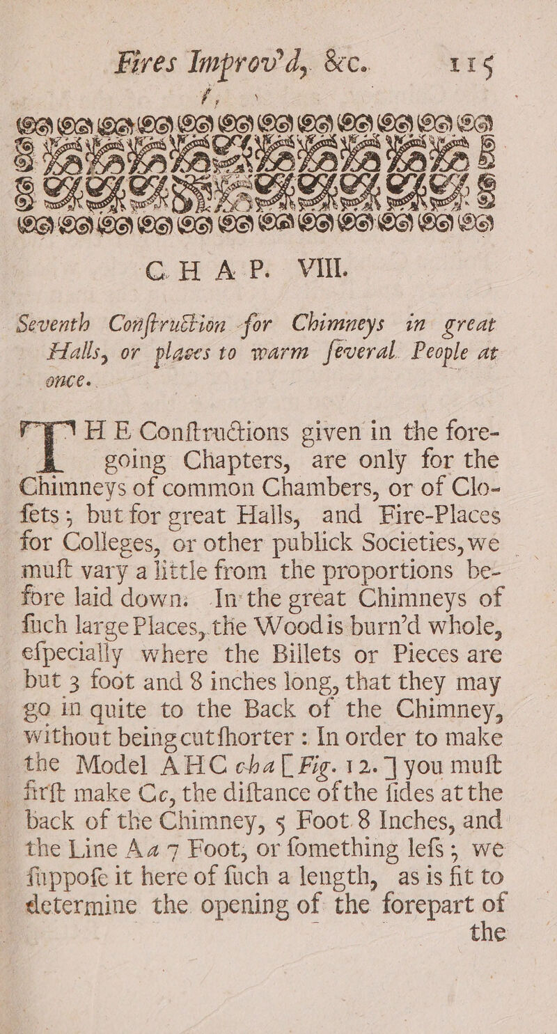 Seventh Conftruttion -for Chimneys in great Halls, or plases to warm feveral. People at ONCE. | “F-1 H E Conftrudtions given in the fore- going Chapters, are only for the Chimneys of common Chambers, or of Clo- fets; but for great Halls, and Fire-Places for Colleges, or other publick Societies, we _ muft vary a little from the proportions be- fore laid down: Inthe great Chimneys of fuch large Places, the Woodis burn’d whole, efpecially where the Billets or Pieces are but 3 foot and 8 inches long, that they may go in quite to the Back of the Chimney, without beingcutfhorter : In order to make the Model AHC cha[ Fig. 12.7] you muft . firft make Cc, the diftance ofthe fides at the . back of the Chimney, 5 Foot 8 Inches, and the Line Aa 7 Foot, or fomething lefs; we fappot it here of fuch a length, as is fit to determine the opening of the forepart . | the