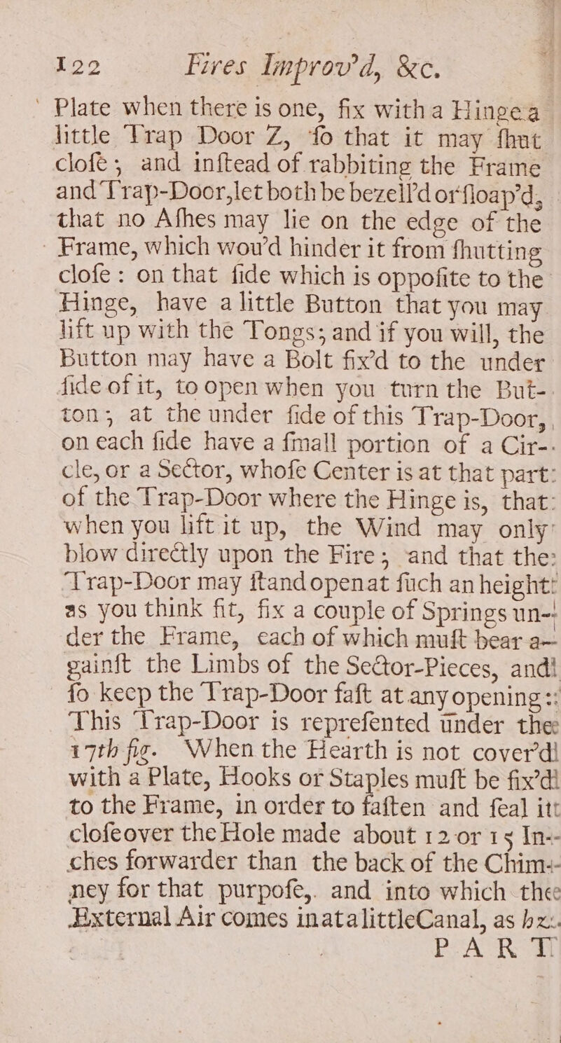 Plate when there is one, fix witha Hingea little ‘Trap Door Z, fo that it may fhut clofé , and inftead of rabbiting the Frame and'Frap-Door,let both be bezell'd orfloap’d, that no Afhes may lie on the edge of the _ Frame, which wow’d hinder it from fhutting clofe : on that fide which is oppofite to the Hinge, have a little Button that you may litt up with the Tongs; and if you will, the Button may have a Bolt fix’d to the under fide of it, to open when you turn the But-. ton; at the under fide of this Trap-Door, , on each fide have a fmall portion of a Cir-. cle, or a Sector, whofe Center is at that part: of the Trap-Door where the Hinge is, that: when you liftit up, the Wind may only: blow directly upon the Fire; and that the: Trap-Door may itand openat füch an height: as you think fit, fix a couple of Springs un-! der the Frame, each of which muft bear a— gainft the Limbs of the Sector-Pieces, andi fo keep the Trap-Door faft at any opening :: This Trap-Door is reprefented tinder the 17th fi. When the Hearth is not cover dl with a Plate, Hooks or Staples muft be fix’di to the Frame, in order to faften and feal itt clofeover the Hole made about 12 or 15 In-- ches forwarder than the back of the Chim-- ney for that purpofe,. and into which thee ixternal Air comes inatalittleCanal, as hz: BA M