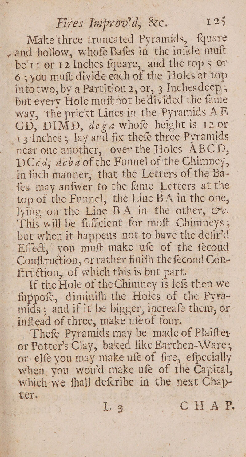 Make three truncated Pyramids, fquare and hollow, whofe Bafes in the infide mutt be’ 11 or 12 Inches fquare, and the top 5 or 6 ; you muft divide each of the Holes at top into two, by a Partition 2, or, 3 Inchesdeep ; but every Hole muft not bedivided the fame way, ‘the prickt Lines in the Pyramids A GD, DIMD, de ga whofe height is 12 or 13 Inches ; lay and fix thefe three Pyramids near one another, over the Holes ABCD, DCcd, dcba of the Funnel of the Chimney, in fach manner, that the Letters of the Ba- fes may anfwer to the fame Letters at the top of the Funnel, the Line B A in the one, lying-on the Line BA in the other, cc. This will be fufficient for moft Chimneys; but when it happens not to have the defir’d Effect,‘ you muit make ufe of the fecond Conftruction, orrather finifh the fecond Con- — itru@tion,. of which this is but part. If the Hole of the Chimney is lefs then we fappofe, diminifh the Holes of the Pyra- mids; andif it be bigger, increafe them, or _inftead of three, make ufeof four. Thefe Pyramids may be made of Plaifter or Potter’s Clay, baked like Earthen-Ware ,; or elfe you may make ufe of fire, efpecially when you woud make ufe of the Capital, which we fhall defcribe in the next Chap- ter. L 3 TR Eh a