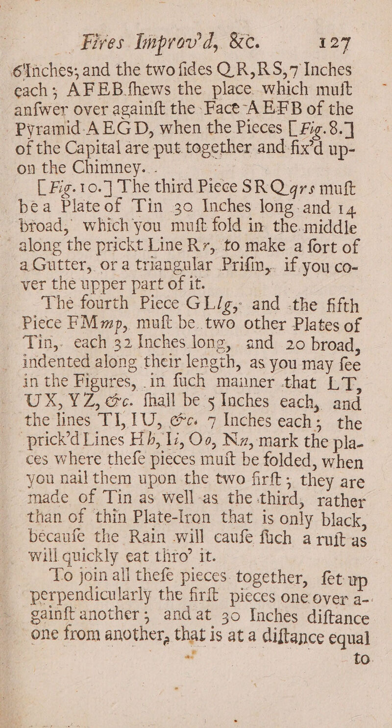 6Inches; and the two fides QR,RS,7 Inches each; AFEB fhews the place which mutt anfwer over againft the Face A EFB of the Pyramid A EG D, when the Pieces [ Fig. 8.7 of the Capital are put together and fix’d up- on the Chimney... : [ Fig.10.] The third Piece SRQ grs muft bea Plateof Tin 30 Inches long and 14 _ broad, which you muft fold in the. middle along the prickt Line Rr, to make a fort of a Gutter, ora triangular Prifin,. if you co- ver the upper part of it. The fourth Piece GL/g, and the fifth Piece FMmp, muft be two other Plates of _ Tin, each 32 Inches long, and 20 broad, . indented along their length, as you may fee in the Figures, in fuch manner that LX, UX, YZ, ec. fhall be 5 Inches each, and the lines TL TU, &amp;c 7 Inches each; the prick’d Lines Hh, Ic, Oo, Nz, mark the pla- - ces where thefe pieces muit be folded, when you nail them upon the two firft; they are made of Tin as well-as the third, rather than of thin Plate-Iron that is only black, bécaufe the Rain will caufe füch a ruit as will quickly eat thro’ it. | ‘To join all thefe pieces together, fet up perpendicularly the firft pieces one over a. gainft another; andat 30 Inches diftance one from another, that is at a diftance equal ae to.