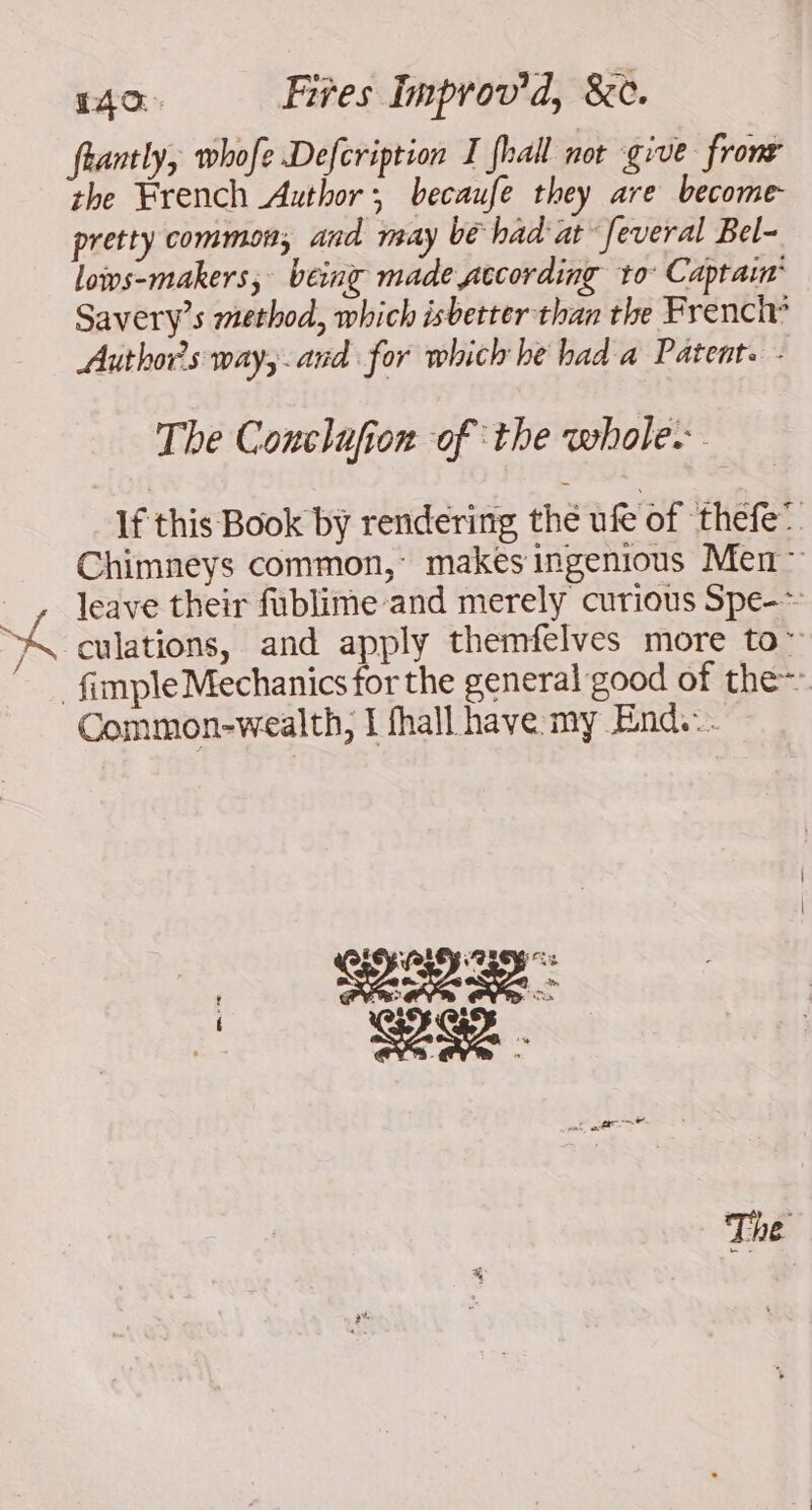 frantly, whofe Defcription I fhall not give fronr the French Author, becaufe they are become- pretty common, and may be had at’ feveral Bel- lows-makers; being made according to: Captain Savery’s method, which isbetter than the French” Authors way, and for which he had a Patent. - The Conclafion of the whole: If this Book by rendering the ufe of thefe’ Chimneys common,’ makes ingenious Men: _ , leave their fublime and merely curious Spe-~ A culations, and apply themfelves more to: ‘ {imple Mechanics for the general good of the~ Common-wealth, I fhall have my End...