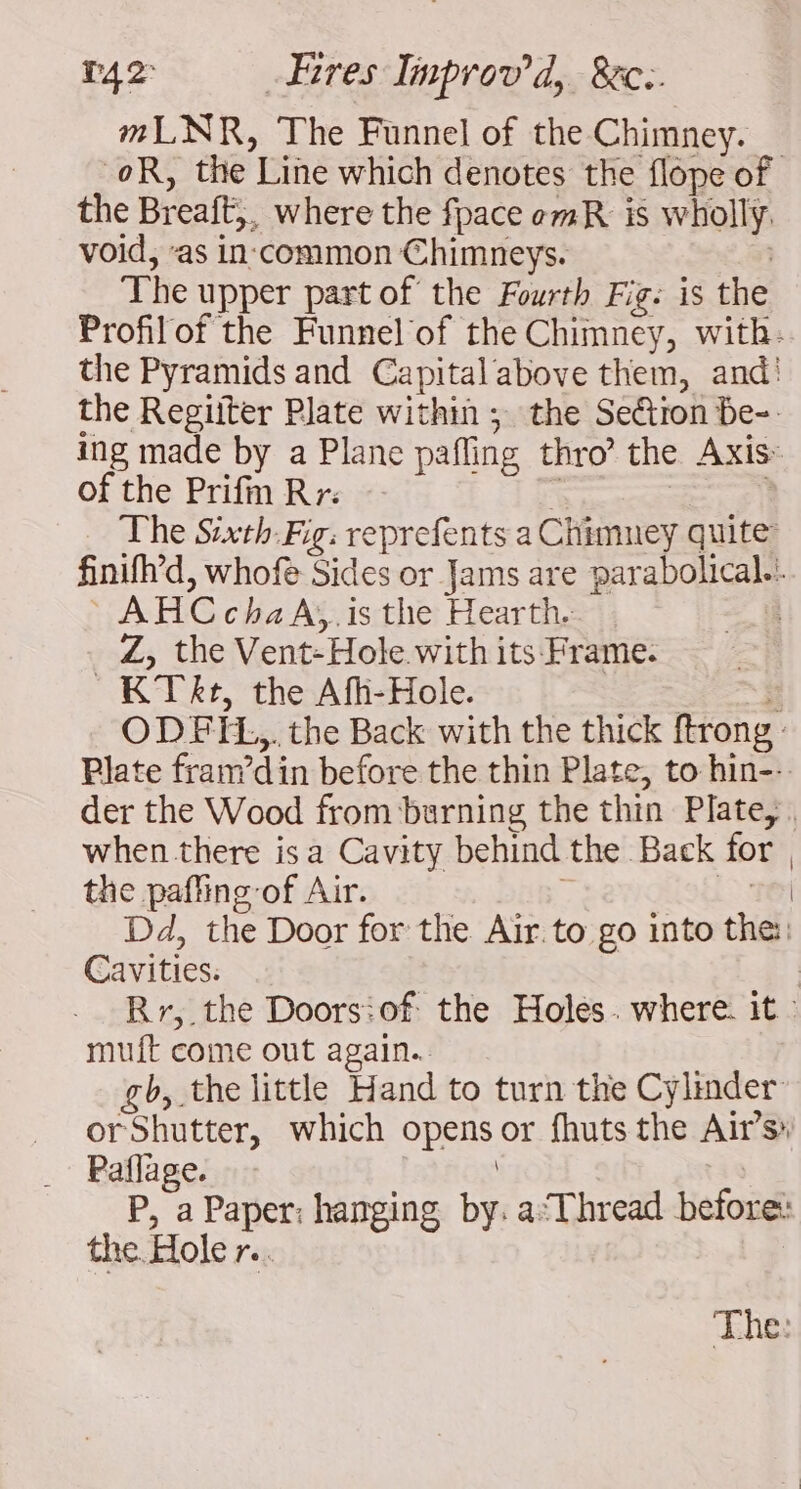 r42 -Eres Improv’d, bee. mLNR, The Funnel of the Chimney. oR, the Line which denotes the flope of the Breaft,,, where the fpace emR is wholly. void, ‘as in:common Chimneys. | The upper part of the Fourth Fig. is the Profilof the Funnel of the Chimney, with: the Pyramids and Capital above them, and: the Regiiter Plate within; the Seétion be-. ing made by a Plane pafling thro’ the Axis of the Prifm Rr: + | 1 The Sixth: Fig: reprefents a Chimuey quite finifh’d, whofe Sides or Jams are parabolical.: AHCchaA,.is the Hearth. = 1 Z, the Vent-Hole with its Frame. ~KTkt, the Afh-Hole. | : ODFH.,. the Back with the thick {trong : Plate fram’din before the thin Plate, to hin-- der the Wood from burning the thin Plate, , when there isa Cavity behind the Back for, the paffiing of Air. : tet Dd, the Door for the Air. to go into the: Cavities. Rr, the Doors:of the Holes. where. it: muft come out again. gb, the little Hand to turn the Cylinder or Shutter, which opens or fhuts the Airs: Paflage. | P, a Paper: hanging by. a Thread before: the Hole r..