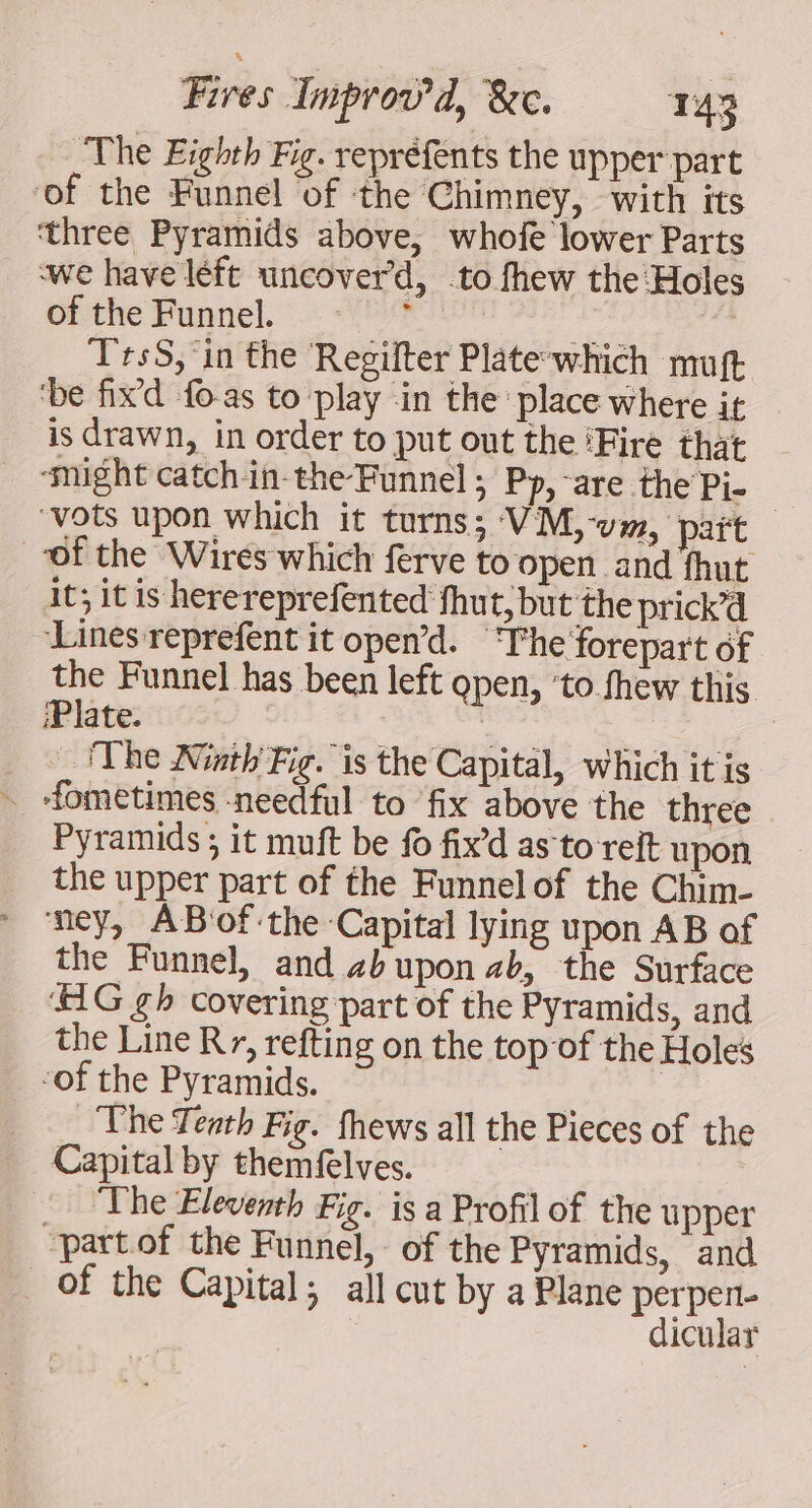 The Eighth Fig. repréfents the upper part ‘of the Funnel of the Chimney, with its ‘three Pyramids above, whofe lower Parts we have léft uncover’d, to fhew the:Holes Gfthe Funnel... Yo bal | ‘T'rsS, in the ‘Regilter Plate-which muft ‘be fixd fo as to play in the place where it is drawn, in order to put out the ‘Fire that ‘might catchin-the-Funnel; Pp, are the Pi- ‘vots upon which it turns; VM,-v», pait ‘of the Wires which ferve to open. and fhut it; it is herereprefented fhut; but the prick’d ‘Lines reprefent it open’d. The forepart of the Funnel has been left open, ‘to fhew this ‘Plate. | The Ninth Fig. is the Capital, which it is ~ -fometimes -needful to fix above the three Pyramids ; it muft be fo fixd as to reit upon the upper part of the Funnelof the Chim- ney, ABvof:the Capital lying upon AB of the Funnel, and zbupon ab, the Surface HG gh covering part of the Pyramids, and the Line Rr, refting on the topof the Holes ‘of the Pyramids. | _ The Tenth Fig. fhews all the Pieces of the Capital by themfelves. The Eleventh Fig. is a Profil of the upper partof the Funnel, of the Pyramids, and of the Capital; all cut by a Plane perpen- dicular