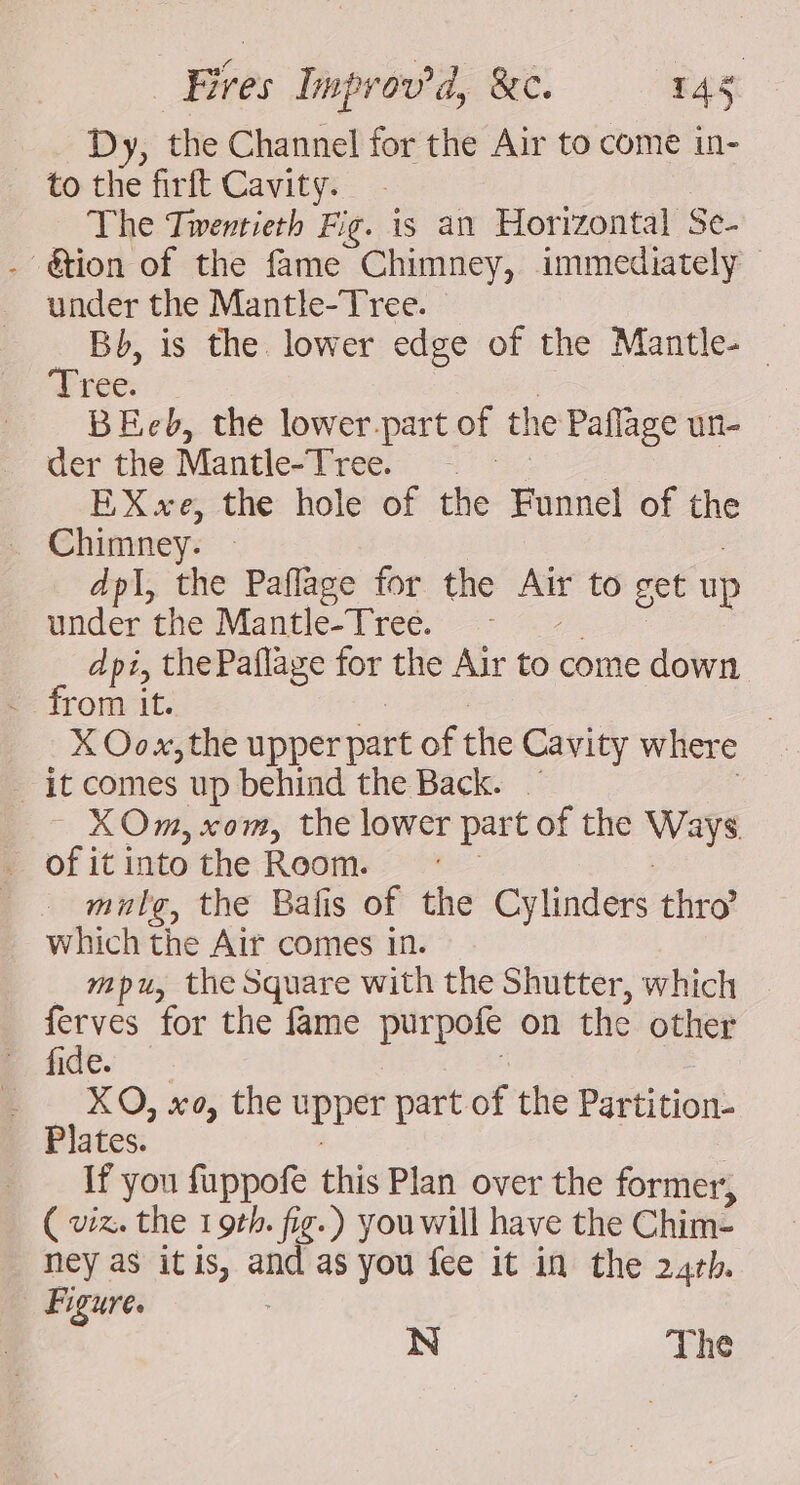 Dy, the Channel for the Air to come in- to the firft Cavity. The Twentieth Fig. is an Horizontal Se- - @ion of the fame Chimney, immediately — under the Mantle-Tree. Bb, is the lower edge of the Mantle- | Tree. | | BEeb, the lower.part of the Paflage un- der the Mantle-Tree. | EXxe, the hole of the Funnel of the Chimney. » | dpi, the Paflage for the Air to get up under the Mantle-Tree. - -. dpi, thePaflage for the Air to come down rom it. ie | X Oox, the upper part of the Cavity where it comes up behind the Back. — : ~ XOm, com, the lower part of the Ways. mule, the Bafis of the Cylinders thro’ which the Air comes in. _ mpu, the Square with the Shutter, which oS for the fame purpofe on the other fide. | _ XO, xo, the upper part of the Partition- Plates. | | If you fuppofe this Plan over the former, ( viz. the 19th. fig.) you will have the Chim- ney as itis, and as you fee it in the 24rb. Figure. N The