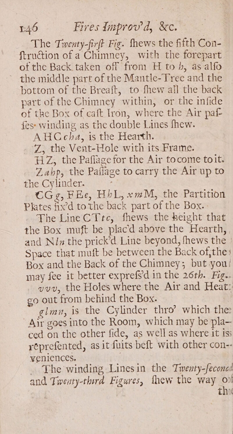 The Tiwenty-firft Fig. fhews the fifth Con- ftruction of a Chimney, with the forepart of the Back taken off from H to h, as alfo ~ the middle part of the Mantle-Tree and the bottom of the Breaft, to fhew all the back part of the Chimney within, or the infide of the Box of caft Iron, where the Air paf es winding as the double Lines fhew. AHCcha, is the Hearth. Z, the Vent-Hole with its Frame. FiZ, the Paflage for the Air focome toit. Zabp, the Paffage to carry the Air up to the Cylinder. CGg, FEe, HbL, «mM, the Partition Plates fix’d to the back part of the Box.. The Line CT tc, fhews the height that the Box muft be placd above the Hearth, and Niz the prick’d Line beyond, fhews the : Space that muft be between the Back of,the: Box and the Back of the Chimney; but you! may fee it better exprefsd in the 26th. Fig. vvv, the Holes where the Air and Heat: go out from behind the Box. a glmn, is the Cylinder thro’ which the: Air goes into the Room, which may be pla— ced on the other fide, as well as where it isi réprefented, as it fuits beft with other con-- veniences. ~The winding Linesin the Twenty-feconed and Twreaty-third Figures, thew the way % | thi
