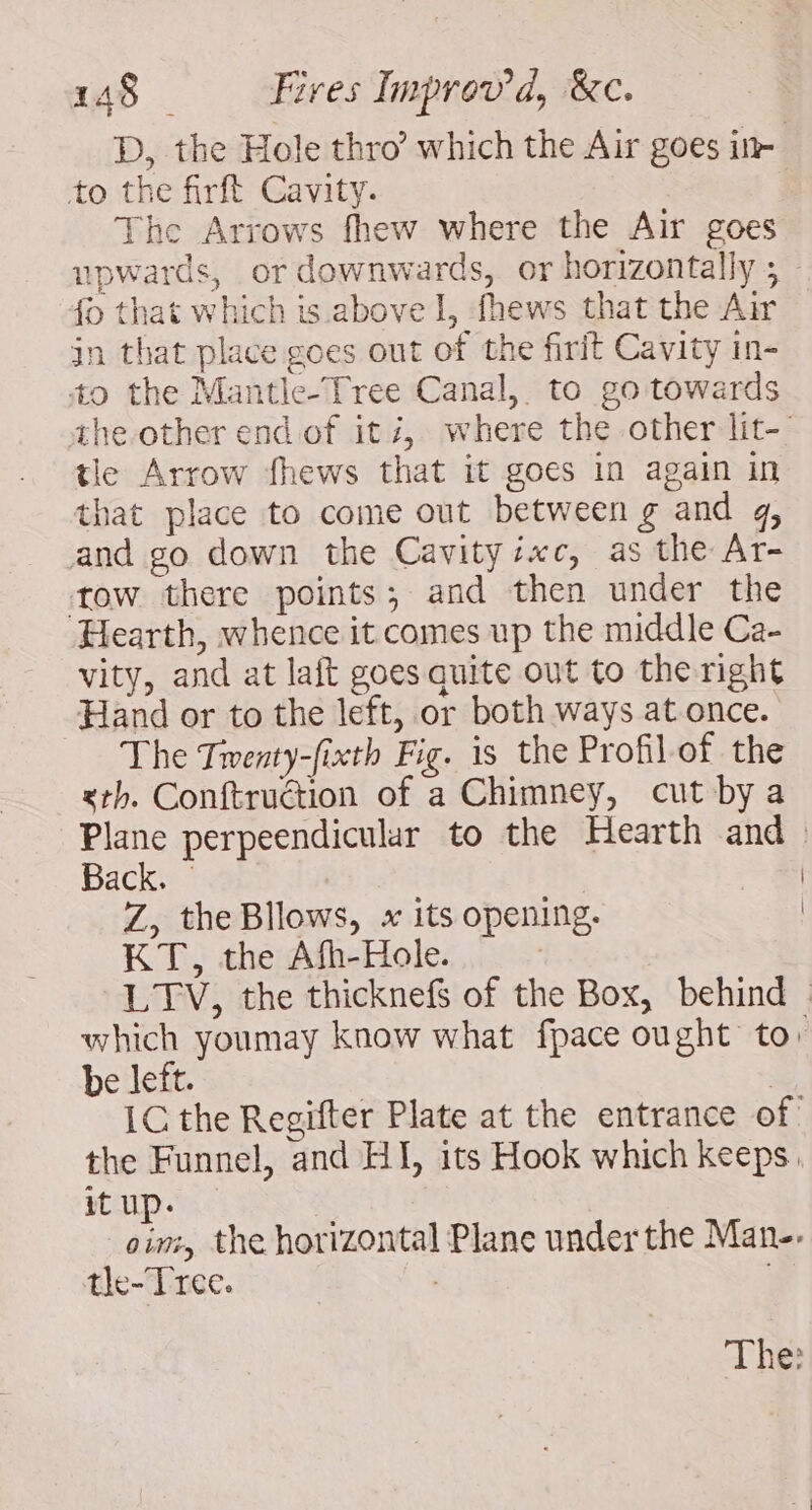 D, the Hole thro’ which the Air goes in- to the firft Cavity. : The Arrows fhew where the Air goes upwards, or downwards, or horizontally 5 : # that which is above 1, fhews that the Air — jn that place goes out of the firit Cavity in- to the Mantle-Tree Canal, to go towards the other end. of itz, where the other lit- tle Arrow fhews that it goes in again in that place to come out between g and 4, and go down the Cavityi«c, as the Ar- tow there points; and then under the Hearth, whence it comes up the middle Ca- vity, and at laft goes quite out to the right “Hand or to the left, or both ways at once. The Tiventy-fixth Fig. is the Profil of the xth. Conftruction of a Chimney, cut bya Plane perpeendicular to the Hearth and Back. | Z, theBllows, x its opening. | KT, the Afh-Hole. : LTV, the thicknefs of the Box, behind which youmay know what fpace ought to: be left. | IC the Regifter Plate at the entrance of the Funnel, and HI, its Hook which keeps. it up. oim, the horizontal Plane under the Man. tle-Tree. | ;