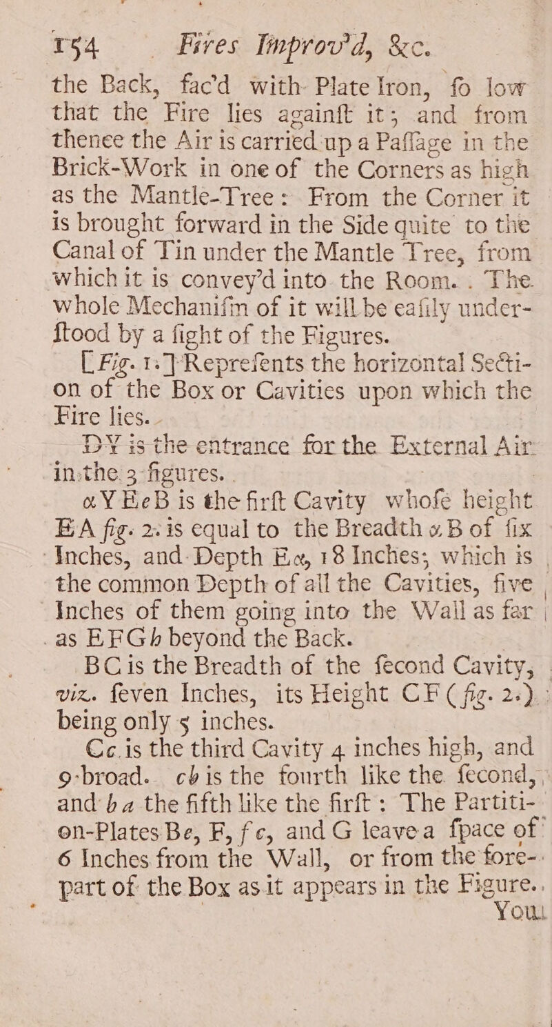 the Back, facd with Plate Iron, fo low that the Fire lies againft it; and from thenee the Air is carried up a Paflage in the Brick-Work in one of the Corners as high as the Mantle-Tree: From the Corner it is brought forward in the Side quite to the Canal of Tin under the Mantle Tree, from which it is convey’d into. the Room. . The whole Mechanifm of it will be eafily under- ftood by a fight of the Figures. [ Fig. 1: TReprefents the horizontal Se&amp;i- on of the Box or Cavities upon which the Fire lies. - DY is the entrance for the External Air inthe 3 figures. | oY HeB is the firft Cavity whofe height E A fig. 2: is equal to the Breadth » B of fix ‘Inches, and- Depth E«, 18 Inches; which is | the common Depth of ail the Cavities, five, Inches of them going into the Wail as far | .as EF Gh beyond the Back. | BCis the Breadth of the fecond Cavity, © viz. feven Inches, its Height CF (fig. 2.) being only 5 inches. Cc. is the third Cavity 4 inches high, and 9-broad.. cbis the fourth like the fecond,, and’ ba the fifth like the firft : The Partiti- on-Plates Be, F, fc, and G leavea fpace of 6 Inches from the Wall, or from the fore-. part of the Box asit appears in the Figure. | You