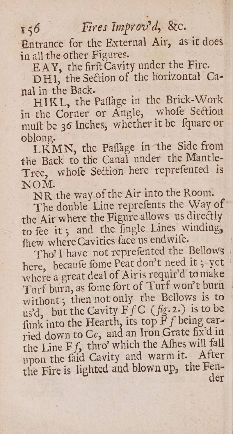 Entrance for the External Air, as it docs in all the other Figures. EBAY, the firft Cavity under the Fire. - nal in the Back. HIKL, the Paflage in the Brick-Work in the Corner or Angle, whofe Section muft be 36 Inches, whether it be fquare or oblong. — LKMN, the Paffage in the Side from Tree, whofe Section here reprefented is NOM. WR the way. of the Air into the Room. The double Line reprefents the Way of the Air where the Figure allows us directly fhew where Cavities face us endwife. Tho’ I have not reprefented the Bellows here, becaufe fome Peat don’t need it 5-yet where a great deal of Airis requir’d tomake usd, but the Cavity FfC (fig-2.) is to be fank into the Hearth, its top F f being car- ried down to Ce, and an fron Grate fix’d in the Line Ff, thro’ which the Afhes will fall upon the faid Cavity and warmit. After the Fire is lighted and blown up, the at er