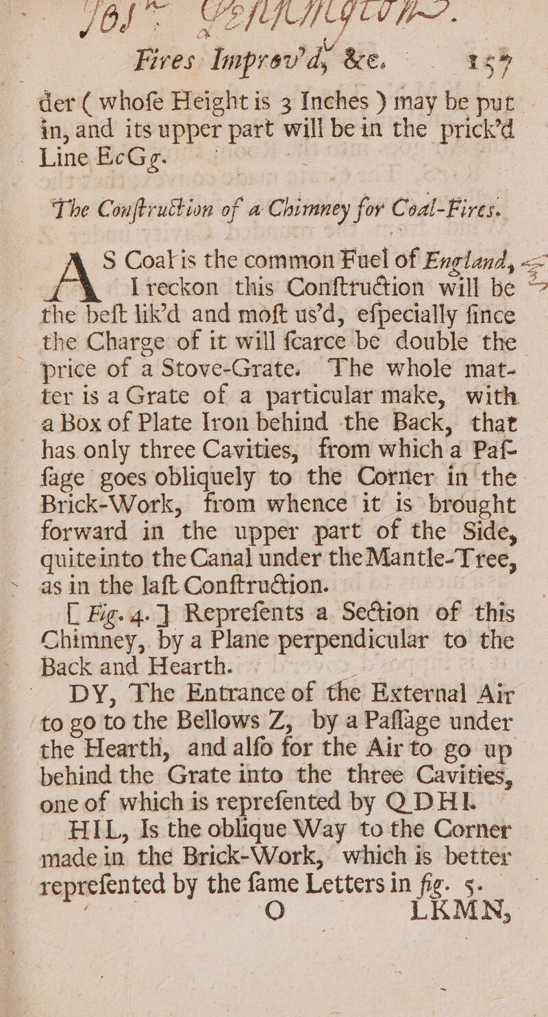 PO RE A CEE Fires Improv'd, ac. 3 _ der ( whofe Height is 3 Inches ) may be put in, and its upper part will bein the prick’d , Ling RE The Conftruttion of a Chimney for Coal-Fires. A. S Coafis the common Fuel of England, &lt;= | Ireckon this Conftruction will be the belt lid and moft us’d, efpecially fince the Charge of it will fcarce be double the … price of a Stove-Grate. The whole mat- ter is aGrate of a particular make, with a Box of Plate Iron behind the Back, that has only three Cavities, from which a Paf- fage goes obliquely to the Corner in the Brick-Work, from whence it is brought forward in the upper part of the Side, guiteinto the Canal under the Mantle-Tree, as in the laft Conftruction. | C Fig. 4. ] Reprefents a Section of this Chimney, by a Plane perpendicular to th Back and Hearth. à. | DY, The Entrance of the External Air to go to the Bellows Z, by a Paflage under the Hearth, and alf for the Air to go up behind the Grate into the three Cavities, one of which is reprefented by Q DHI. HIL, Is the oblique Way to the Corner made in the Brick-Work, which is better reprefented by the fame Letters in fig. 5._ oe LUS LRMN à