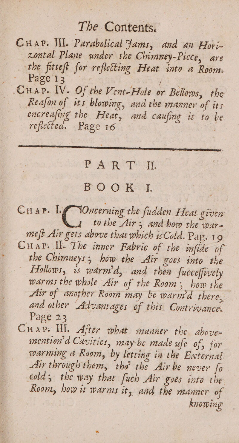 Cuar. WL Parabolical Jams, and an Hori- zontal Plane under the Chimney-Picce, are the fitteft for refletting Heat inte a Room. Ms a er | pie CHAP. IV. Of the Vent-Hole or Bellows, the Reafon of its blowing, aud the manner of its encreafing the Heat, and caufing it to be refictted. Page 16 FAR BOOK I. CHaP. à ge me the fudden Heat giver tothe Air; and how the war- meft Air gets above that which isCold. Pa g. 19 Cuav. Il The inner Fabric of the infide of the Chimneys, how the Air goes into the © Hollows, 1s warm’d, and then Jucceffively warms the whole Air of the Room: how the Air of another Room may be warm’d there, and other Advantages of this Contrivance: Page 23 | Cuap. Ul. Ajter what manner the above- mention’ d Cavities, may be made ufe of, for warming 4 Room, by letting in the External Air through them, ‘tho’ the Air be never fo cold the way that fuch Air goes into the Room, how it warms it, and the manner of knowing