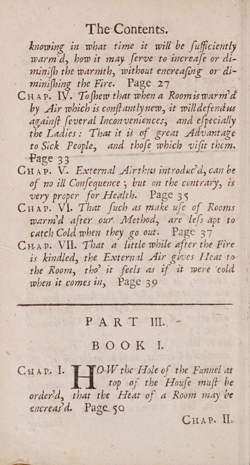 knowing ia what time it will’ be fufficiently warm d, how it may ferve to increafe or di- - minifhing the Fire. Page 27 Crap. IV. Tofhew that when a Roomiswarm'd by Air which is conftantlynew, it willdefendus againft feveral Inconveniences, and efpecially the Ladies: That it is of great Advantage to Sick People, and. thofe which vifit them. Page 33 HT Cap. V. External Airthrs introduc'd, can be of no ill Confequence ; but on the contrary, is very proper for Health. Page 35 Cuar. Vi. That fuch as make ufe of Rooms warmed after our. Method, are lefs apt to catch Cold when they go out. Page 37 Crap. VIE That a little while after the Fire is kindled, the External Air gives Fleat to the Room, tho it feels as if it were ‘cold when it comes in, Page 39 PAR ATEN BIO. ONCE Caar 1. POW the Hole of the Funnel at top of the Houfe muft be orderd, that the Heat of a Room may ve encreasd» Page 5a | Cuap. Il.