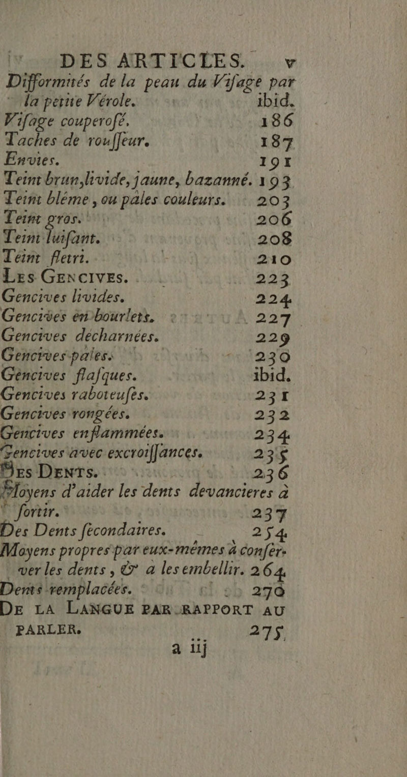 (TRADE S ARTECÉES.... v Difformirés de la peau du Vifage par da perire Vérole. tbid. Wifage couperofé. 186 Taches de rouffeur. 187 Envies. 19I Teint brun,livide, jaune, bazanné. 193 Teint bléme , ou pales couleurs. 203 Teint gros. 206 Teint ao | 208 Teint fletri. | 210 Les GEncives.. . 223 Gencives livides. 224, Gencites enbourlets, 27: Nr A Gencives décharnées. 229 Gencives pales. huis Géncives flafques. ibid. Gencives raboteufes. NAT à Gencives rongées. 232 Gencives enflammées. 234 Gencives avec excroiffances. 23$ DEs Dents. : d 1236 Ployens d'aider les dents devancieres à Ê fortir.… 237 Des Dents fécondatres. 254 Moyens propres par eux-mêmes a confèr: ver les dents, © a les embellir. 264 Dents remplacées. IA 6h sb 27 DE LA LANGUE PAR RAPPORT AU PARLER. 473$ a iii