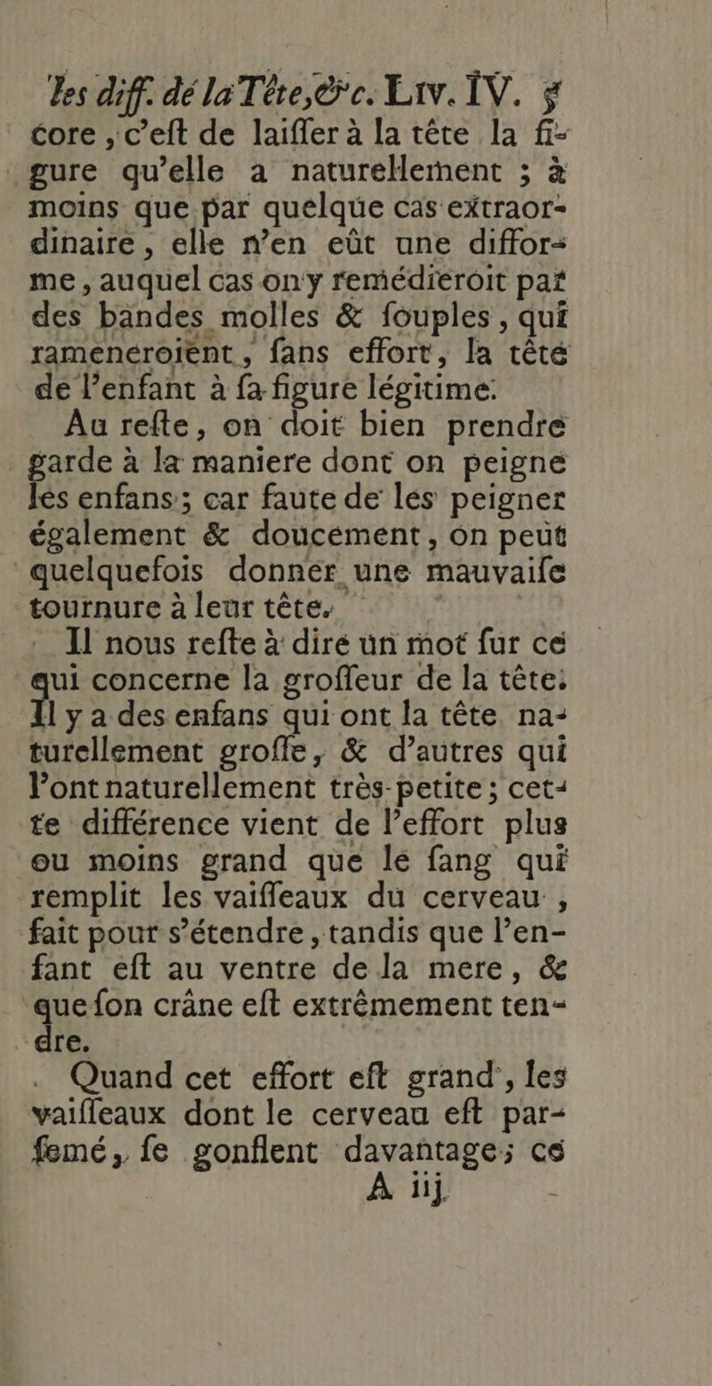 core , c’eft de laiffer à la tête la f- gure qu’elle à naturellement ; à moins que par quelque cas extraor- dinaire , elle n’en eût une diffor- me , auquel cas on'y remédieroit paï des bandes molles &amp; fouples, qui ramenéroient, fans effort, la têté de l'enfant à fa figure légitime: Au refte, on doit bien prendre garde à la maniere dont on peigne les enfans’; car faute de lés peigner également &amp; doucement, on peut quelquefois donnér une mauvaife tournure à leur tête. Il nous refte à dire un mot fur ce ui concerne la groffeur de la tête. 1 y a des enfans qui ont la tête na- turellement groffe, &amp; d’autres qui ont naturellement très-petite ; cet- te différence vient de l'effort plus ou moins grand que le fang qui remplit les vaifleaux du cerveau , fait pour s'étendre , tandis que l’en- fant eft au ventre de la mere, &amp; quefon crâne eft extrêmement ten- “dre. | . Quand cet effort eft grand’, les vaifleaux dont le cerveau eft par- jij.