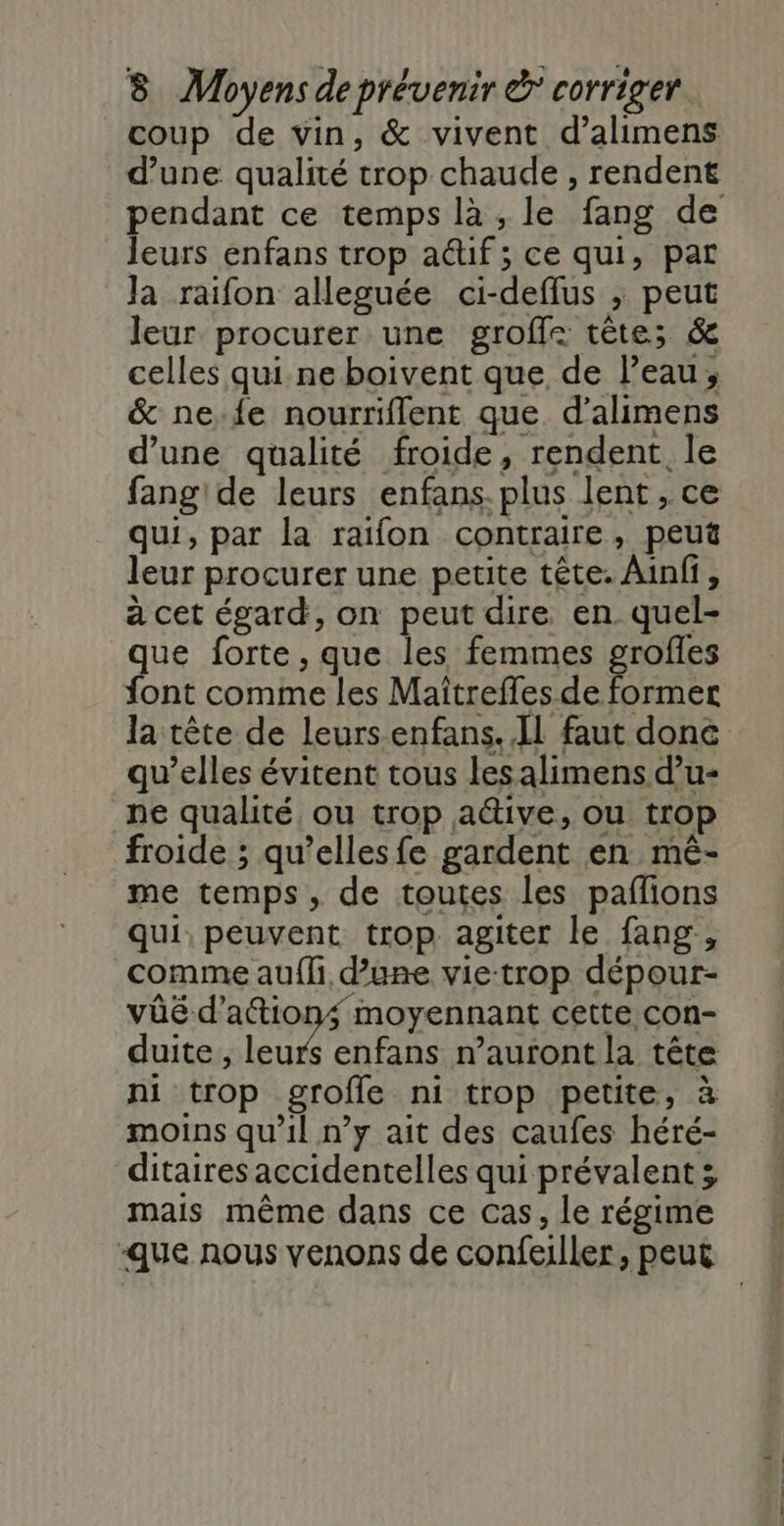 coup de vin, &amp; vivent d’alimens d’une qualité trop chaude , rendent leurs enfans trop auf ; ce qui, par Ja raifon alleguée ci-deffus ; peut leur procurer une groffe tête; &amp; celles qui ne boivent que de l’eau, &amp; ne.{e nourriflent que. d’alimens d’une qualité froide, rendent. le qui, par la raifon contraire, peut leur procurer une petite tête. Ainfi, à cet égard, on peut dire en quel- que forte, que les femmes se font comme les Maïtreffes de former la tête de leurs enfans. Il faut done qu’elles évitent tous lesalimens d’u- ne qualité ou trop a&amp;tive, ou trop froide ; qu’elles fe gardent en mé- me temps, de toutes les paflions qui, peuvent trop. agiter le fang, comme au{li d’une vietrop dépour- vûé d'actions moyennant cette con- duite ; leurs enfans n'auront la tête ni trop grofle ni trop petite, à moins qu’il n’y ait des caufes héré- ditaires accidentelles qui prévalent; mais même dans ce cas, le régime