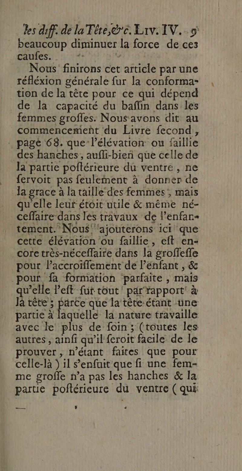 beaucoup diminuer la force de ces DAReS S.à 14 # Nous finirons cet article par une réfléxion générale fur la conforma- tion de la tête pour ce qui dépend de la capacité du baflin dans les femmes grofles. Nous avons dit au commencemeñt du Livre fecond, pagé 68. que l’élévation ou faillie des hanches, aufli-bien que celle de la partie poftérieure du ventre , ne fervoit pas feulement à donner de la grace à la taille des femmes, mais qu'elle leur étoit utile &amp; même né- ceffaire dans les travaux de l’enfan- tement. Nous’ ‘ajouterons ici que cette élévation ou faillie, eft en- core très-néceflaire dans la groffeffe pour laccroiïflement de l'enfant , &amp; pour fa formation parfaite , mais v’elle left fur tout parrapport' à Ja tête ; parce que la tête-étant une partie à laquelle la nature travaille avec le plus de foin; (toutes les autres, ainfi qu’il feroit facile de le prouver, n'étant faites que pour celle-là ) il s'enfuit que fi une fem- me grofle n’a pas les hanches &amp; la partie poftérieure du ventre ( qui A v +