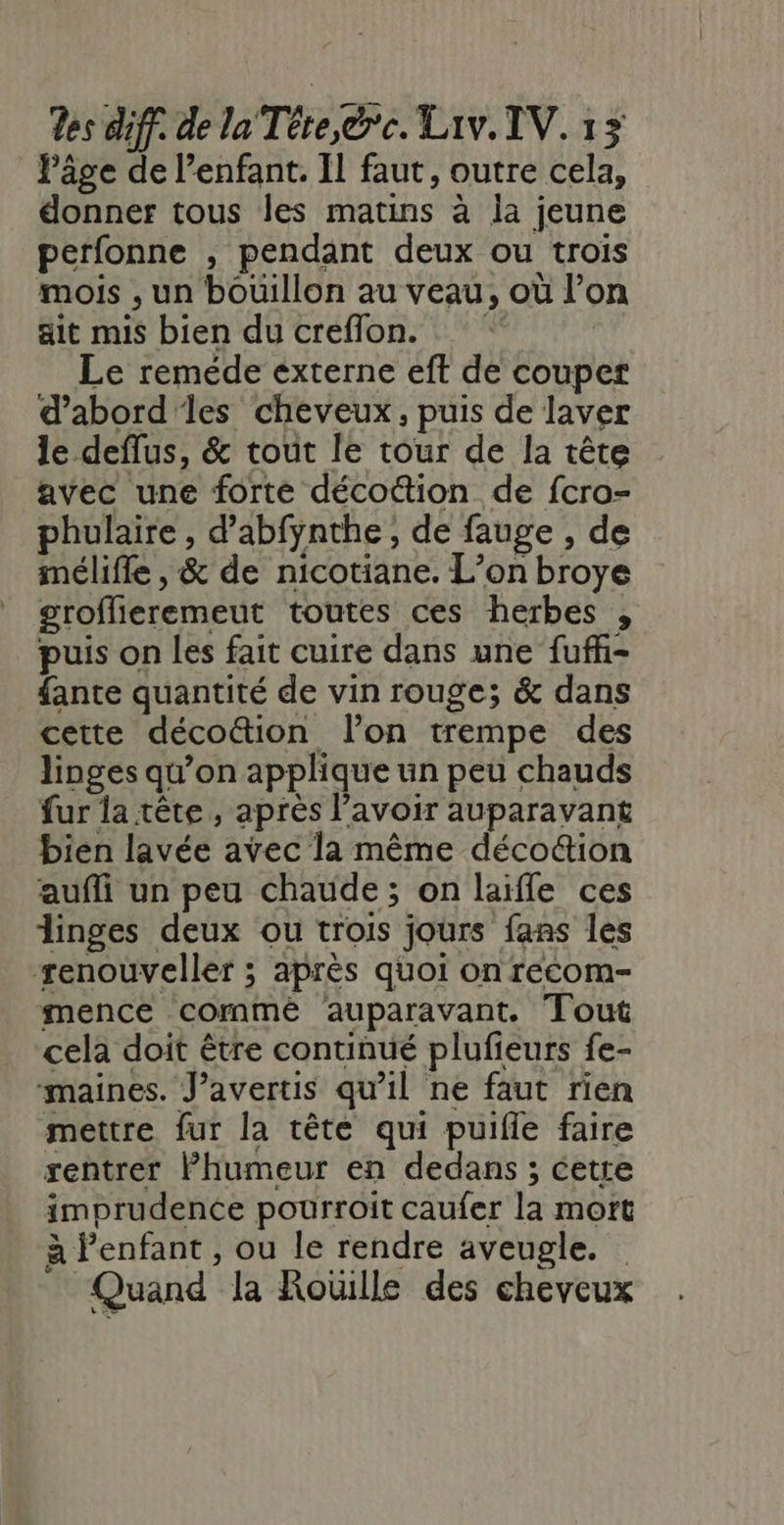 Pâge de l’enfant. IL faut, outre cela, donner tous les matins à la jeune perfonne , pendant deux ou trois mois , un bouillon au veau, où l’on ait mis bien du creflon. | Le reméede externe eft de couper d’abord'les cheveux, puis de laver le deflus, &amp; tout le tour de la tête avec une forte décoûtion de fcro- phulaire , d’abfynthe , de fauge , de mélifle , &amp; de nicotiane. L’on broye groflieremeut toutes ces herbes , puis on les fait cuire dans une fuffhi- fante quantité de vin rouge; &amp; dans cette décottion l’on trempe des linges qu’on applique un peu chauds fur la tête , après l’avoir auparavant bien lavée avec la même déco&amp;ion aufli un peu chaude ; on life ces linges deux ou trois jours fans les ‘renouveller ; après quoi on recom- mence commèé auparavant. Tout cela doit être continué plufieurs fe- maines. J’avertis qu'il ne faut rien mettre fur la tête qui puifle faire rentrer Phumeur en dedans ; cette imprudence pourroit caufer la mort à l'enfant , ou le rendre aveugle. Quand la Roüille des cheveux