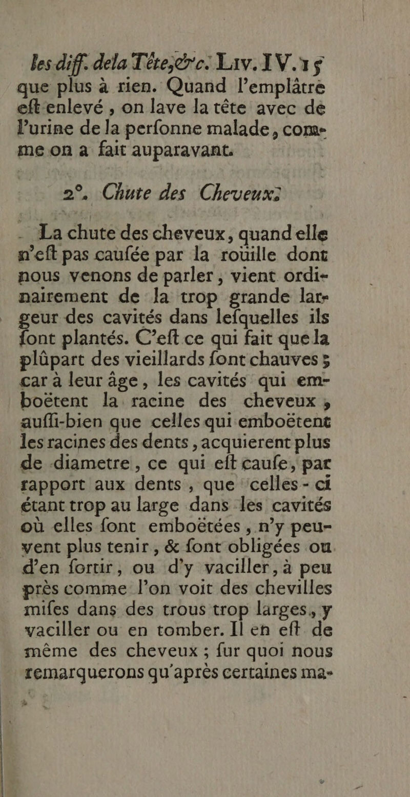 que plus à rien. Quand lemplâtre eftenlevé , on lave la tête avec de l’urine de la perfonne malade, com- me on à fait auparavant. 2°, Chute des Cheveux: La chute des cheveux, quandelle n'eft pas caufée par la roüille dont nous venons de parler, vient ordi- nairement de la trop grande lar- geur des cavités dans lefquelles ils font plantés. C’eft ce qui fait que la plüpart des vieillards font chauves ; car à leur âge, les cavités qui em- boëtent la racine des cheveux; aufli-bien que celles qui emboëtent les racines des dents , acquierent plus de diametre, ce qui eft caufe, par rapport aux dents , que celles- ci étant trop au large dans les cavités où elles font emboëtées , n’y peu- vent plus tenir, &amp; font obligées ou. d’en fortir, ou d'y vaciller, à peu près comme l’on voit des chevilles mifes dans des trous trop larges, y vaciller ou en tomber. Il eh eft de même des cheveux ; fur quoi nous remarquerons qu'après Certaines ma» É