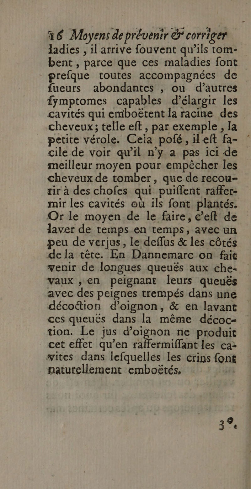 ‘adies , il arrive fouvent qu’ils tom- bent , parce que ces maladies font prefque toutes accompagnées de fueurs. abondantes , ou d’autres fymptomes capables d'élargir les cavités qui emboëtent la racine des cheveux; telle eft , par exemple , la petite vérole. Ceia polé, left fa- cile de voir qu’il n'y a pas ici de meilleur moyen pour empècher les cheveux de tomber, que de recou- rir à des chofes qui puiflent raffer- mir les cavités ou ils font plantés. Or le moyen de le faire, c’eft de laver de temps en temps, avec un peu de verjus, le deffus &amp; les côtés de la tête. En Dannemarc on fait venir de longues queuës aux che- vaux ,; en peignant leurs queuës avec des peignes trempés dans une décoûtion d’oignon, &amp; en lavant ces queuës dans la même décoc- tion. Le jus d’oignon ne produit cet effet qu’en raffermiffant les ca2 wites dans lefquelles les crins font naturellement emboëtés, 43 3%